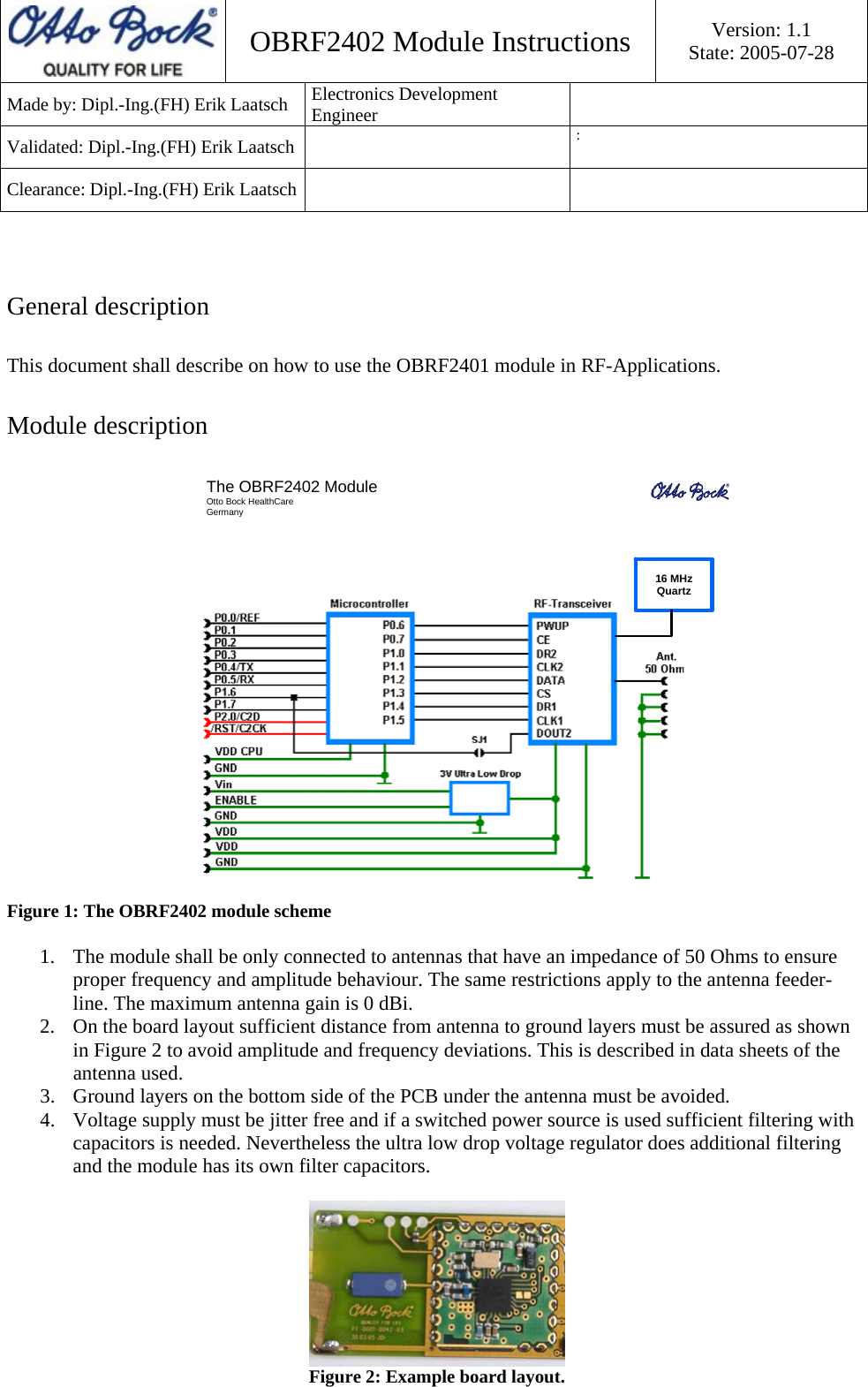  OBRF2402 Module Instructions  Version: 1.1 State: 2005-07-28 Made by: Dipl.-Ing.(FH) Erik Laatsch  Electronics Development Engineer  Validated: Dipl.-Ing.(FH) Erik Laatsch    : Clearance: Dipl.-Ing.(FH) Erik Laatsch       General description This document shall describe on how to use the OBRF2401 module in RF-Applications. Module description The OBRF2402 ModuleOtto Bock HealthCareGermany16 MHzQuartz Figure 1: The OBRF2402 module scheme  1. The module shall be only connected to antennas that have an impedance of 50 Ohms to ensure proper frequency and amplitude behaviour. The same restrictions apply to the antenna feeder-line. The maximum antenna gain is 0 dBi. 2. On the board layout sufficient distance from antenna to ground layers must be assured as shown in Figure 2 to avoid amplitude and frequency deviations. This is described in data sheets of the antenna used. 3. Ground layers on the bottom side of the PCB under the antenna must be avoided. 4. Voltage supply must be jitter free and if a switched power source is used sufficient filtering with capacitors is needed. Nevertheless the ultra low drop voltage regulator does additional filtering and the module has its own filter capacitors.   Figure 2: Example board layout. 