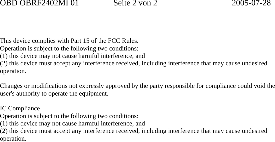 OBD OBRF2402MI 01  Seite 2 von 2  2005-07-28     This device complies with Part 15 of the FCC Rules. Operation is subject to the following two conditions: (1) this device may not cause harmful interference, and (2) this device must accept any interference received, including interference that may cause undesired operation.  Changes or modifications not expressly approved by the party responsible for compliance could void the user&apos;s authority to operate the equipment.  IC Compliance Operation is subject to the following two conditions: (1) this device may not cause harmful interference, and (2) this device must accept any interference received, including interference that may cause undesired operation.  