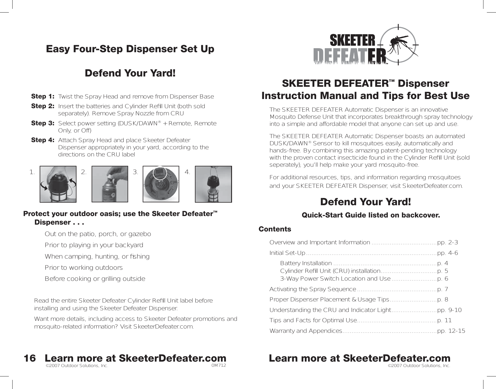 ©2007 Outdoor Solutions, Inc. ©2007 Outdoor Solutions, Inc.SKEETER DEFEATER™ DispenserInstruction Manual and Tips for Best UseThe SKEETER DEFEATER Automatic Dispenser is an innovative Mosquito Defense Unit that incorporates breakthrough spray technology into a simple and affordable model that anyone can set up and use. The SKEETER DEFEATER Automatic Dispenser boasts an automated DUSK/DAWN® Sensor to kill mosquitoes easily, automatically and hands-free. By combining this amazing patent-pending technology with the proven contact insecticide found in the Cylinder Reﬁ ll Unit (sold seperately), you’ll help make your yard mosquito-free. For additional resources, tips, and information regarding mosquitoesand your SKEETER DEFEATER Dispenser, visit SkeeterDefeater.com. Defend Your Yard!Quick-Start Guide listed on backcover. Contents Overview and Important Information ....................................pp. 2-3Initial Set-Up ........................................................................pp. 4-6  Battery Installation .........................................................p. 4   Cylinder Reﬁ ll Unit (CRU) installation ...............................p. 53-Way Power Switch Location and Use .........................p. 6Activating the Spray Sequence ............................................p. 7 Proper Dispenser Placement &amp; Usage Tips ..........................p. 8Understanding the CRU and Indicator Light .........................pp. 9-10Tips and Facts for Optimal Use ............................................p. 11Warranty and Appendices ....................................................pp. 12-15™16Easy Four-Step Dispenser Set UpDefend Your Yard!Step 1:  Twist the Spray Head and remove from Dispenser BaseStep 2:  Insert the batteries and Cylinder Reﬁ ll Unit (both sold  separately). Remove Spray Nozzle from CRUStep 3:  Select power setting (DUSK/DAWN® + Remote, Remote    Only, or Off)Step 4:  Attach Spray Head and place Skeeter Defeater       Dispenser appropriately in your yard, according to the      directions on the CRU labelProtect your outdoor oasis; use the Skeeter Defeater™ Dispenser . . . •  Out on the patio, porch, or gazebo •  Prior to playing in your backyard•  When camping, hunting, or ﬁ shing•  Prior to working outdoors•  Before cooking or grilling outsideRead the entire Skeeter Defeater Cylinder Reﬁ ll Unit label before installing and using the Skeeter Defeater Dispenser. Want more details, including access to Skeeter Defeater promotions and mosquito-related information? Visit SkeeterDefeater.com. 1. 2. 3. 4.Learn more at SkeeterDefeater.com Learn more at SkeeterDefeater.com0M712
