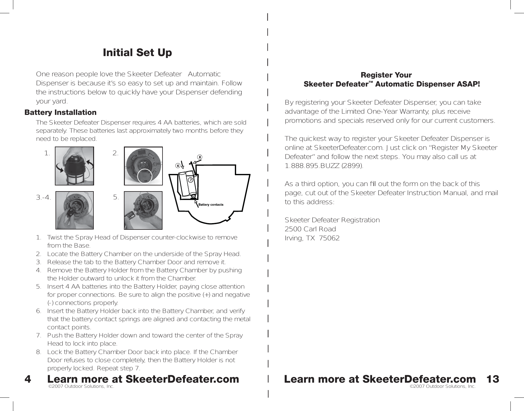 Learn more at SkeeterDefeater.comLearn more at SkeeterDefeater.com©2007 Outdoor Solutions, Inc. ©2007 Outdoor Solutions, Inc.Initial Set UpOne reason people love the Skeeter Defeater™ Automatic Dispenser is because it’s so easy to set up and maintain. Follow the instructions below to quickly have your Dispenser defending your yard. Battery InstallationThe Skeeter Defeater Dispenser requires 4 AA batteries, which are sold separately. These batteries last approximately two months before they need to be replaced.1.  Twist the Spray Head of Dispenser counter-clockwise to remove from the Base. 2.  Locate the Battery Chamber on the underside of the Spray Head. 3.  Release the tab to the Battery Chamber Door and remove it. 4.  Remove the Battery Holder from the Battery Chamber by pushing the Holder outward to unlock it from the Chamber. 5.  Insert 4 AA batteries into the Battery Holder, paying close attention for proper connections. Be sure to align the positive (+) and negative (-) connections properly. 6.  Insert the Battery Holder back into the Battery Chamber, and verify that the battery contact springs are aligned and contacting the metal contact points. 7.  Push the Battery Holder down and toward the center of the Spray Head to lock into place. 8.  Lock the Battery Chamber Door back into place. If the Chamber Door refuses to close completely, then the Battery Holder is not properly locked. Repeat step 7. 41. 2.3.-4. 5.13Register YourSkeeter Defeater™ Automatic Dispenser ASAP!By registering your Skeeter Defeater Dispenser, you can take advantage of the Limited One-Year Warranty, plus receive promotions and specials reserved only for our current customers. The quickest way to register your Skeeter Defeater Dispenser is online at SkeeterDefeater.com. Just click on “Register My Skeeter Defeater” and follow the next steps. You may also call us at 1.888.895.BUZZ (2899). As a third option, you can ﬁ ll out the form on the back of this page, cut out of the Skeeter Defeater Instruction Manual, and mail to this address:Skeeter Defeater Registration2500 Carl RoadIrving, TX  75062