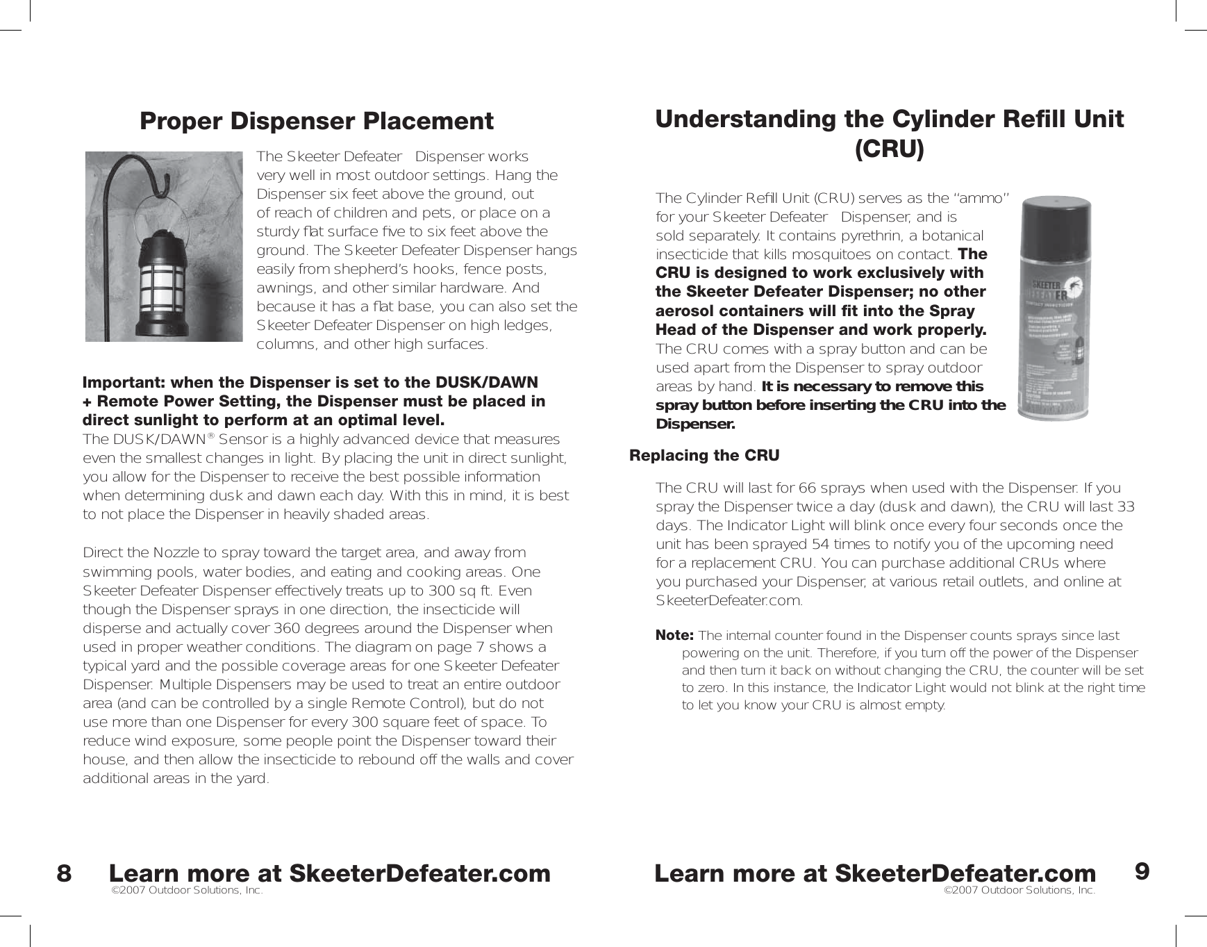 Learn more at SkeeterDefeater.comLearn more at SkeeterDefeater.com©2007 Outdoor Solutions, Inc. ©2007 Outdoor Solutions, Inc.Proper Dispenser PlacementThe Skeeter Defeater™ Dispenser works very well in most outdoor settings. Hang the Dispenser six feet above the ground, out of reach of children and pets, or place on a sturdy ﬂ at surface ﬁ ve to six feet above the ground. The Skeeter Defeater Dispenser hangs easily from shepherd’s hooks, fence posts, awnings, and other similar hardware. And because it has a ﬂ at base, you can also set the Skeeter Defeater Dispenser on high ledges, columns, and other high surfaces. Important: when the Dispenser is set to the DUSK/DAWN + Remote Power Setting, the Dispenser must be placed in direct sunlight to perform at an optimal level.The DUSK/DAWN® Sensor is a highly advanced device that measures even the smallest changes in light. By placing the unit in direct sunlight, you allow for the Dispenser to receive the best possible information when determining dusk and dawn each day. With this in mind, it is best to not place the Dispenser in heavily shaded areas.   Direct the Nozzle to spray toward the target area, and away from swimming pools, water bodies, and eating and cooking areas. One Skeeter Defeater Dispenser effectively treats up to 300 sq ft. Even though the Dispenser sprays in one direction, the insecticide will disperse and actually cover 360 degrees around the Dispenser when used in proper weather conditions. The diagram on page 7 shows a typical yard and the possible coverage areas for one Skeeter Defeater Dispenser. Multiple Dispensers may be used to treat an entire outdoor area (and can be controlled by a single Remote Control), but do not use more than one Dispenser for every 300 square feet of space. To reduce wind exposure, some people point the Dispenser toward their house, and then allow the insecticide to rebound off the walls and cover additional areas in the yard. 89Understanding the Cylinder Reﬁ ll Unit (CRU)The Cylinder Reﬁ ll Unit (CRU) serves as the “ammo” for your Skeeter Defeater™ Dispenser, and is sold separately. It contains pyrethrin, a botanical insecticide that kills mosquitoes on contact. The CRU is designed to work exclusively with the Skeeter Defeater Dispenser; no other aerosol containers will ﬁ t into the Spray Head of the Dispenser and work properly. The CRU comes with a spray button and can be used apart from the Dispenser to spray outdoor areas by hand. It is necessary to remove this spray button before inserting the CRU into the Dispenser. Replacing the CRUThe CRU will last for 66 sprays when used with the Dispenser. If you spray the Dispenser twice a day (dusk and dawn), the CRU will last 33 days. The Indicator Light will blink once every four seconds once the unit has been sprayed 54 times to notify you of the upcoming need for a replacement CRU. You can purchase additional CRUs where you purchased your Dispenser, at various retail outlets, and online at SkeeterDefeater.com. Note: The internal counter found in the Dispenser counts sprays since last powering on the unit. Therefore, if you turn off the power of the Dispenser and then turn it back on without changing the CRU, the counter will be set to zero. In this instance, the Indicator Light would not blink at the right time to let you know your CRU is almost empty. 