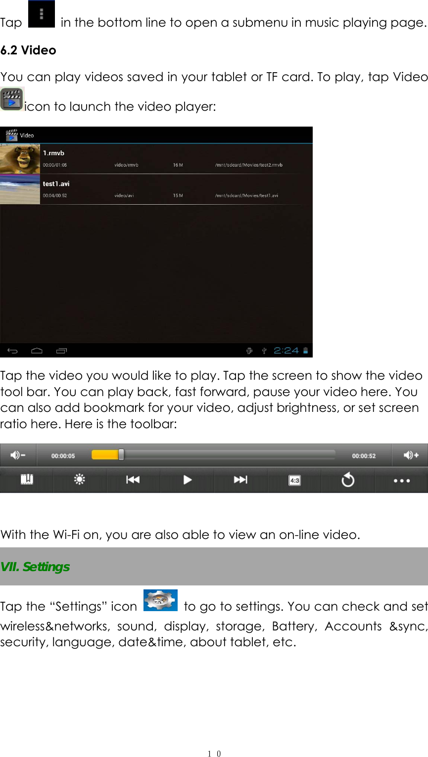  １０Tap    in the bottom line to open a submenu in music playing page. 6.2 Video   You can play videos saved in your tablet or TF card. To play, tap Video icon to launch the video player:    Tap the video you would like to play. Tap the screen to show the video tool bar. You can play back, fast forward, pause your video here. You can also add bookmark for your video, adjust brightness, or set screen ratio here. Here is the toolbar:     With the Wi-Fi on, you are also able to view an on-line video. VII. Settings Tap the “Settings” icon   to go to settings. You can check and set wireless&amp;networks, sound, display, storage, Battery, Accounts &amp;sync, security, language, date&amp;time, about tablet, etc.    