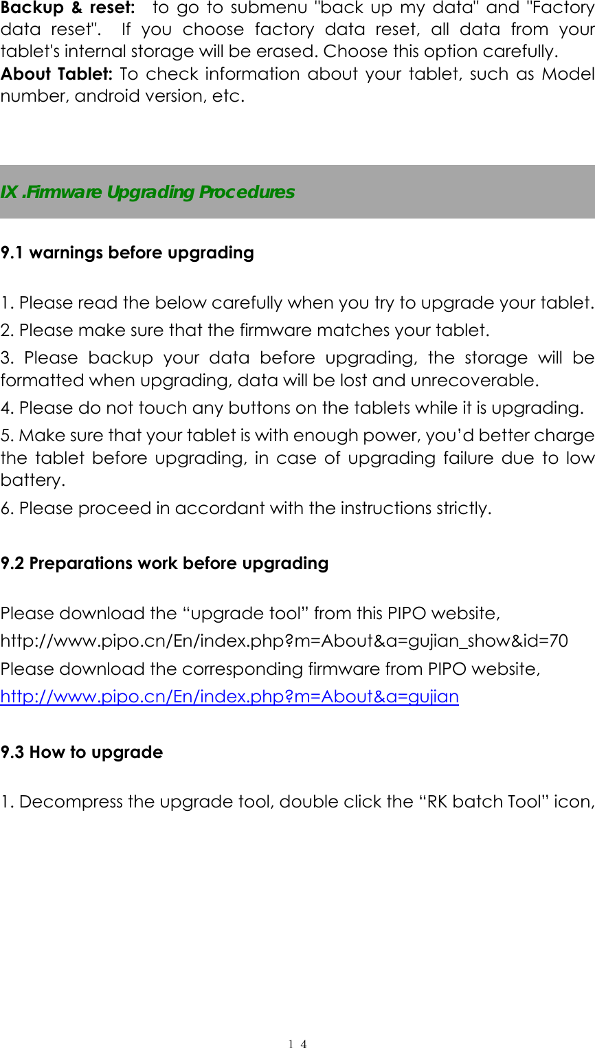  １４Backup &amp; reset:  to go to submenu &quot;back up my data&quot; and &quot;Factory data reset&quot;.  If you choose factory data reset, all data from your tablet&apos;s internal storage will be erased. Choose this option carefully.   About Tablet: To check information about your tablet, such as Model number, android version, etc.   IX .Firmware Upgrading Procedures  9.1 warnings before upgrading  1. Please read the below carefully when you try to upgrade your tablet. 2. Please make sure that the firmware matches your tablet.   3. Please backup your data before upgrading, the storage will be formatted when upgrading, data will be lost and unrecoverable. 4. Please do not touch any buttons on the tablets while it is upgrading.   5. Make sure that your tablet is with enough power, you’d better charge the tablet before upgrading, in case of upgrading failure due to low battery. 6. Please proceed in accordant with the instructions strictly.  9.2 Preparations work before upgrading  Please download the “upgrade tool” from this PIPO website,  http://www.pipo.cn/En/index.php?m=About&amp;a=gujian_show&amp;id=70 Please download the corresponding firmware from PIPO website, http://www.pipo.cn/En/index.php?m=About&amp;a=gujian  9.3 How to upgrade  1. Decompress the upgrade tool, double click the “RK batch Tool” icon, 