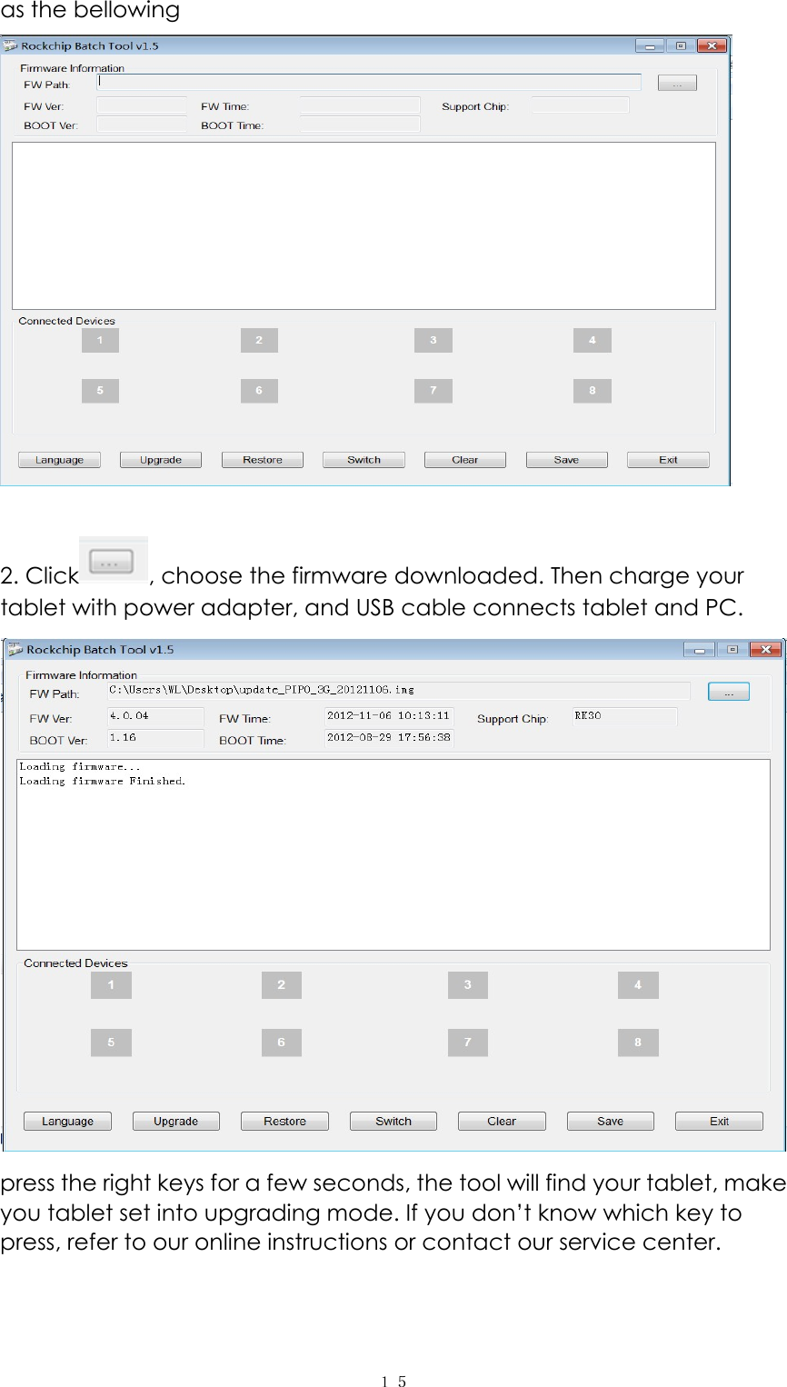  １５as the bellowing   2. Click , choose the firmware downloaded. Then charge your tablet with power adapter, and USB cable connects tablet and PC.   press the right keys for a few seconds, the tool will find your tablet, make you tablet set into upgrading mode. If you don’t know which key to press, refer to our online instructions or contact our service center. 