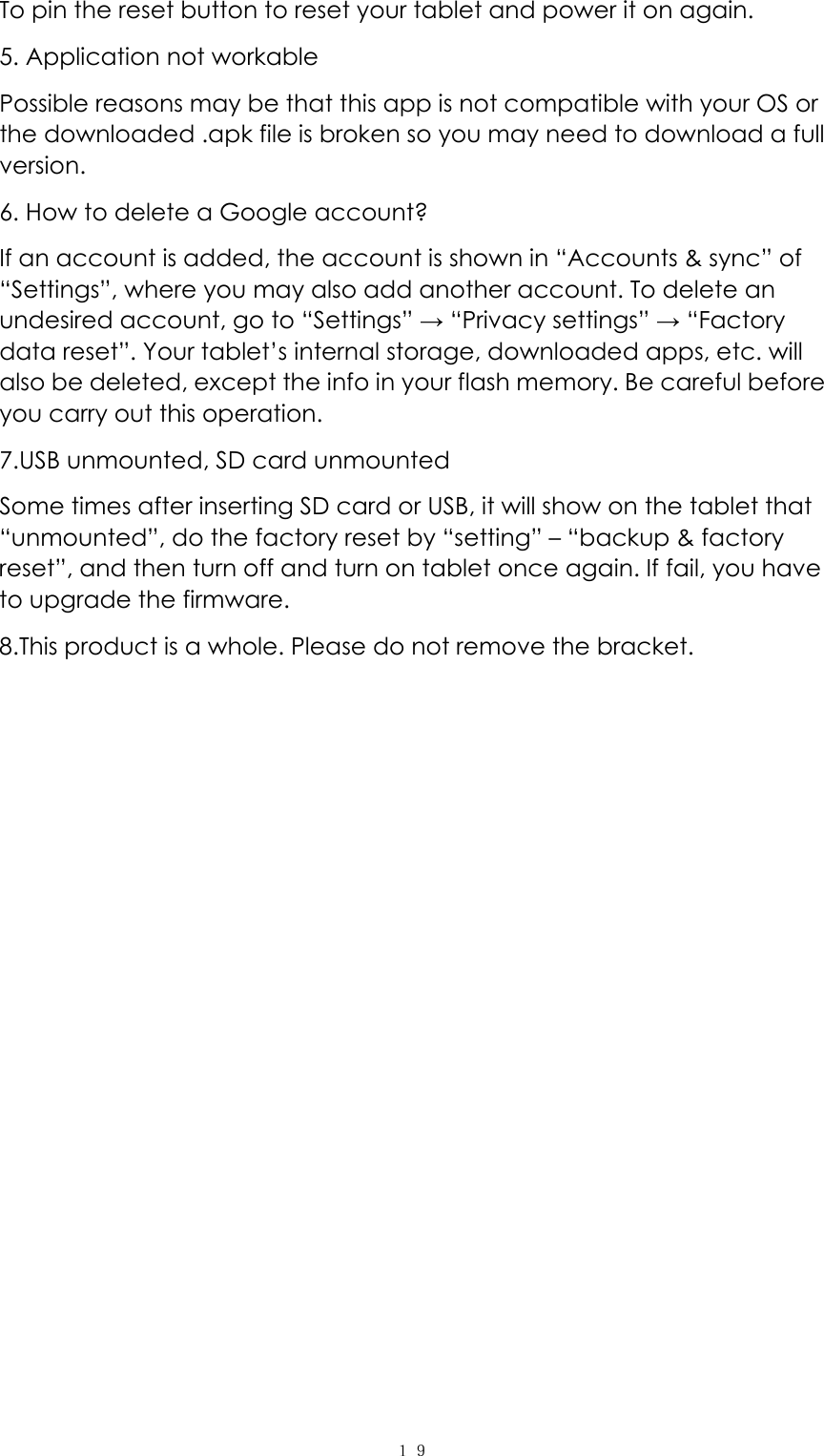  １９To pin the reset button to reset your tablet and power it on again.   5. Application not workable Possible reasons may be that this app is not compatible with your OS or the downloaded .apk file is broken so you may need to download a full version. 6. How to delete a Google account? If an account is added, the account is shown in “Accounts &amp; sync” of “Settings”, where you may also add another account. To delete an undesired account, go to “Settings” → “Privacy settings” → “Factory data reset”. Your tablet’s internal storage, downloaded apps, etc. will also be deleted, except the info in your flash memory. Be careful before you carry out this operation. 7.USB unmounted, SD card unmounted Some times after inserting SD card or USB, it will show on the tablet that “unmounted”, do the factory reset by “setting” – “backup &amp; factory reset”, and then turn off and turn on tablet once again. If fail, you have to upgrade the firmware. 8.This product is a whole. Please do not remove the bracket.  