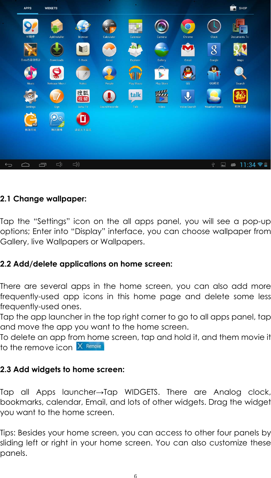  ６  2.1 Change wallpaper: Tap the “Settings” icon on the all apps panel, you will see a pop-up options; Enter into “Display” interface, you can choose wallpaper from Gallery, live Wallpapers or Wallpapers.   2.2 Add/delete applications on home screen: There are several apps in the home screen, you can also add more frequently-used app icons in this home page and delete some less frequently-used ones.  Tap the app launcher in the top right corner to go to all apps panel, tap and move the app you want to the home screen.   To delete an app from home screen, tap and hold it, and them movie it to the remove icon   2.3 Add widgets to home screen: Tap all Apps launcher→Tap WIDGETS. There are Analog clock, bookmarks, calendar, Email, and lots of other widgets. Drag the widget you want to the home screen.    Tips: Besides your home screen, you can access to other four panels by sliding left or right in your home screen. You can also customize these panels.  