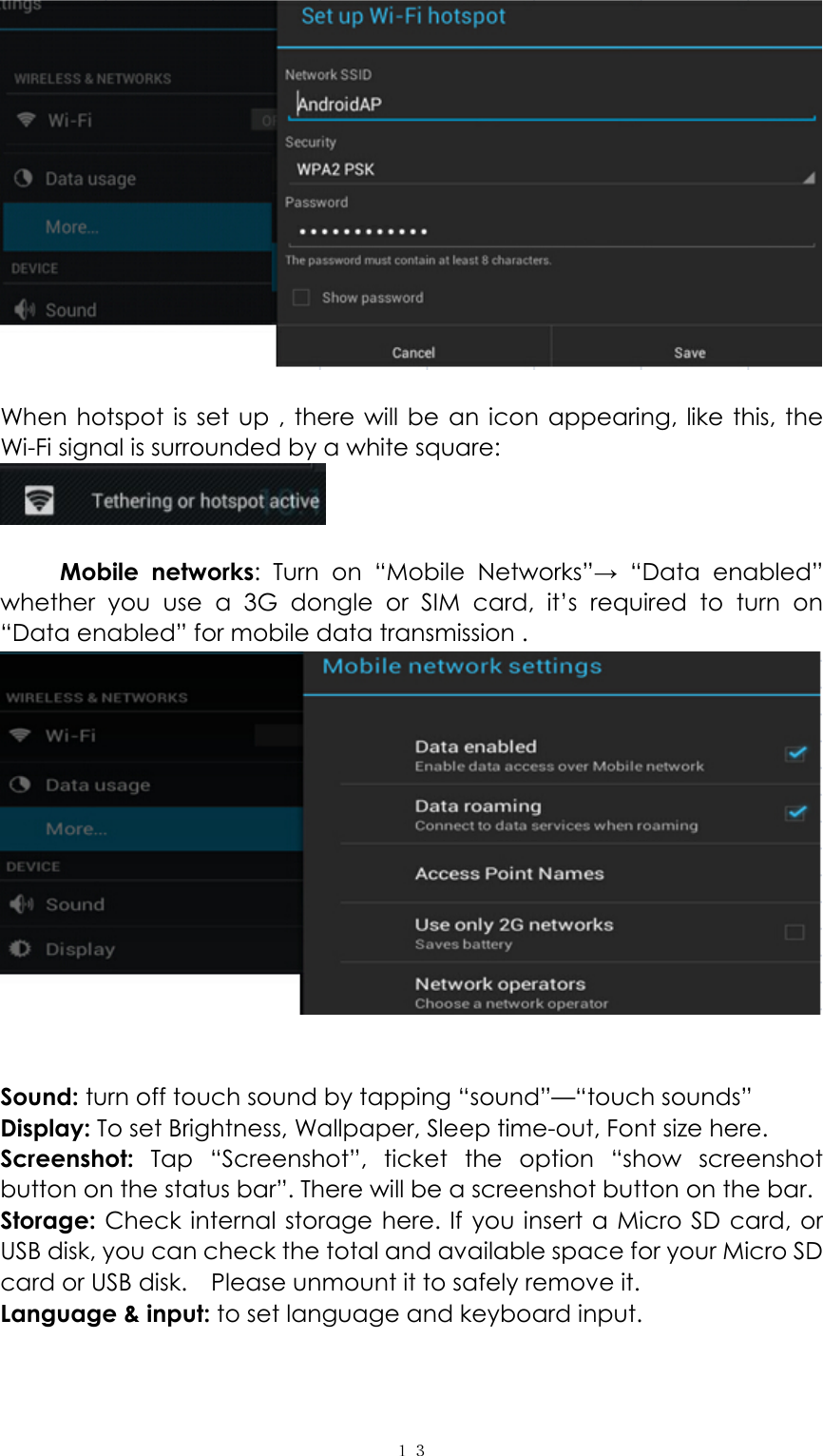  １３  When hotspot is set up , there will be an icon appearing, like this, the Wi-Fi signal is surrounded by a white square:     Mobile networks: Turn on “Mobile Networks”→ “Data enabled”  whether you use a 3G dongle or SIM card, it’s required to turn on  “Data enabled” for mobile data transmission .    Sound: turn off touch sound by tapping “sound”—“touch sounds” Display: To set Brightness, Wallpaper, Sleep time-out, Font size here.   Screenshot:  Tap “Screenshot”, ticket the option “show screenshot button on the status bar”. There will be a screenshot button on the bar. Storage: Check internal storage here. If you insert a Micro SD card, or USB disk, you can check the total and available space for your Micro SD card or USB disk.    Please unmount it to safely remove it.   Language &amp; input: to set language and keyboard input.   