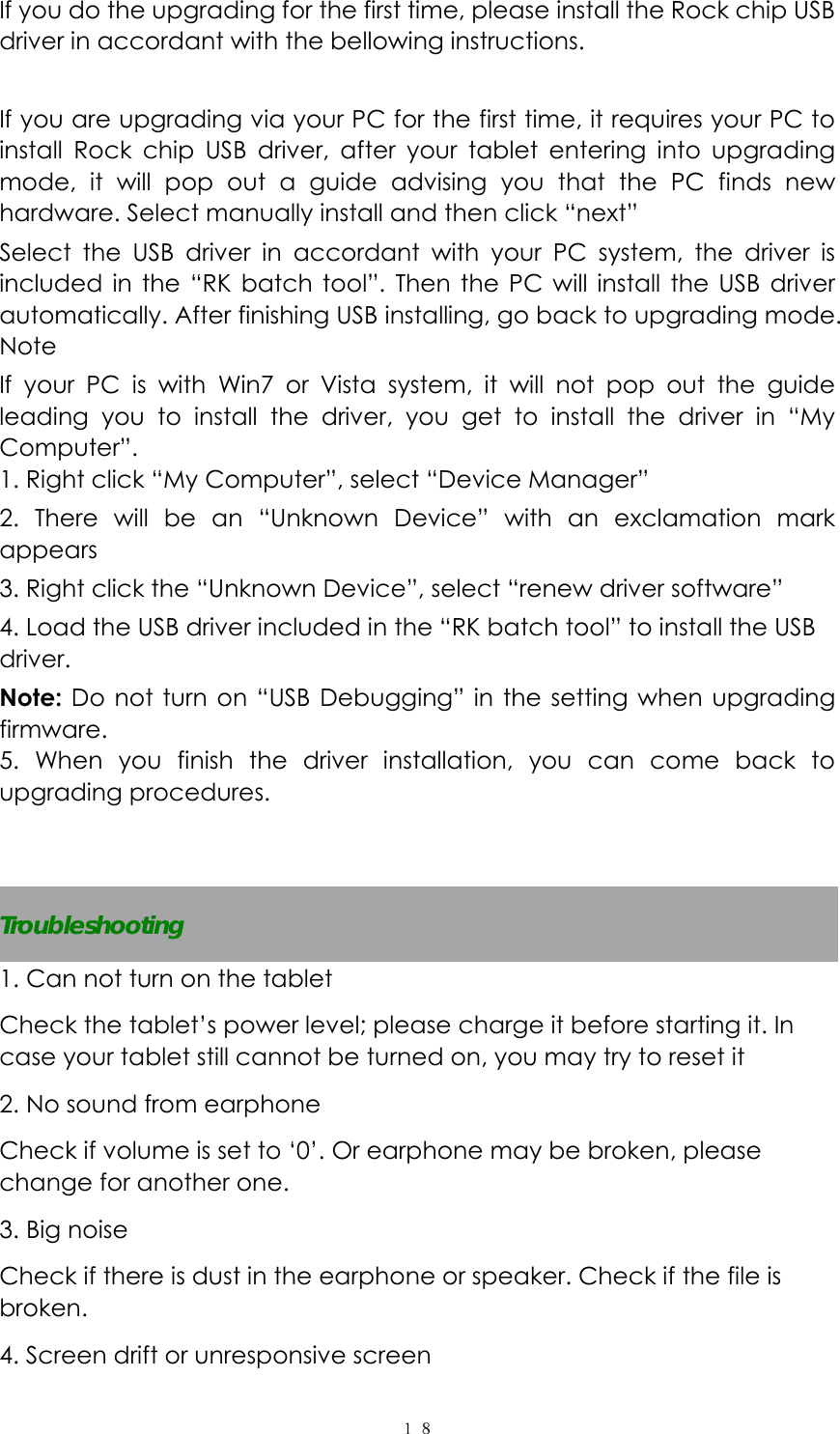  １８ If you do the upgrading for the first time, please install the Rock chip USB driver in accordant with the bellowing instructions.  If you are upgrading via your PC for the first time, it requires your PC to install Rock chip USB driver, after your tablet entering into upgrading mode, it will pop out a guide advising you that the PC finds new hardware. Select manually install and then click “next” Select the USB driver in accordant with your PC system, the driver is included in the “RK batch tool”. Then the PC will install the USB driver automatically. After finishing USB installing, go back to upgrading mode. Note If your PC is with Win7 or Vista system, it will not pop out the guide leading you to install the driver, you get to install the driver in “My Computer”. 1. Right click “My Computer”, select “Device Manager” 2. There will be an “Unknown Device” with an exclamation mark appears 3. Right click the “Unknown Device”, select “renew driver software” 4. Load the USB driver included in the “RK batch tool” to install the USB driver. Note: Do not turn on “USB Debugging” in the setting when upgrading firmware. 5. When you finish the driver installation, you can come back to upgrading procedures.   Troubleshooting 1. Can not turn on the tablet Check the tablet’s power level; please charge it before starting it. In case your tablet still cannot be turned on, you may try to reset it   2. No sound from earphone Check if volume is set to ‘0’. Or earphone may be broken, please change for another one. 3. Big noise Check if there is dust in the earphone or speaker. Check if the file is broken. 4. Screen drift or unresponsive screen 