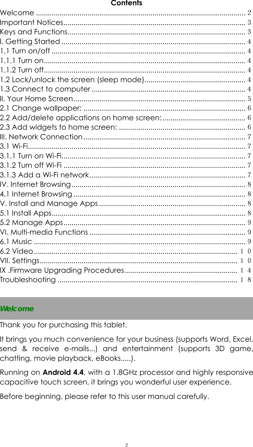  ２Contents Welcome ..........................................................................................................２ Important Notices............................................................................................３ Keys and Functions..........................................................................................３ I. Getting Started .............................................................................................４ 1.1 Turn on/off ..................................................................................................４ 1.1.1 Turn on......................................................................................................４ 1.1.2 Turn off......................................................................................................４ 1.2 Lock/unlock the screen (sleep mode)...................................................４ 1.3 Connect to computer ..............................................................................４ II. Your Home Screen.......................................................................................５ 2.1 Change wallpaper: ..................................................................................６ 2.2 Add/delete applications on home screen:..........................................６ 2.3 Add widgets to home screen: ................................................................６ III. Network Connection..................................................................................７ 3.1 Wi-Fi..............................................................................................................７ 3.1.1 Turn on Wi-Fi.............................................................................................７ 3.1.2 Turn off Wi-Fi ............................................................................................７ 3.1.3 Add a Wi-Fi network...............................................................................７ IV. Internet Browsing........................................................................................８ 4.1 Internet Browsing .......................................................................................８ V. Install and Manage Apps ..........................................................................８ 5.1 Install Apps..................................................................................................８ 5.2 Manage Apps............................................................................................９ VI. Multi-media Functions ...............................................................................９ 6.1 Music ...........................................................................................................９ 6.2 Video....................................................................................................... １０ VII. Settings.................................................................................................... １０ IX .Firmware Upgrading Procedures ......................................................... １４ Troubleshooting ...........................................................................................１８  Welcome Thank you for purchasing this tablet. It brings you much convenience for your business (supports Word, Excel, send &amp; receive e-mails...) and entertainment (supports 3D game, chatting, movie playback, eBooks.....). Running on Android 4.4, with a 1.8GHz processor and highly responsive capacitive touch screen, it brings you wonderful user experience.   Before beginning, please refer to this user manual carefully.  
