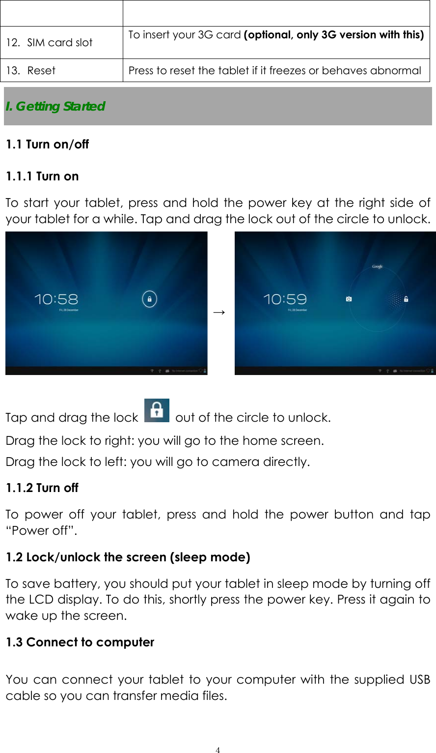  ４ 12. SIM card slot    To insert your 3G card (optional, only 3G version with this)  13. Reset  Press to reset the tablet if it freezes or behaves abnormal I. Getting Started 1.1 Turn on/off 1.1.1 Turn on   To start your tablet, press and hold the power key at the right side of your tablet for a while. Tap and drag the lock out of the circle to unlock.   →  Tap and drag the lock    out of the circle to unlock.   Drag the lock to right: you will go to the home screen. Drag the lock to left: you will go to camera directly.       1.1.2 Turn off To power off your tablet, press and hold the power button and tap “Power off”.   1.2 Lock/unlock the screen (sleep mode)   To save battery, you should put your tablet in sleep mode by turning off the LCD display. To do this, shortly press the power key. Press it again to wake up the screen.   1.3 Connect to computer  You can connect your tablet to your computer with the supplied USB cable so you can transfer media files.   