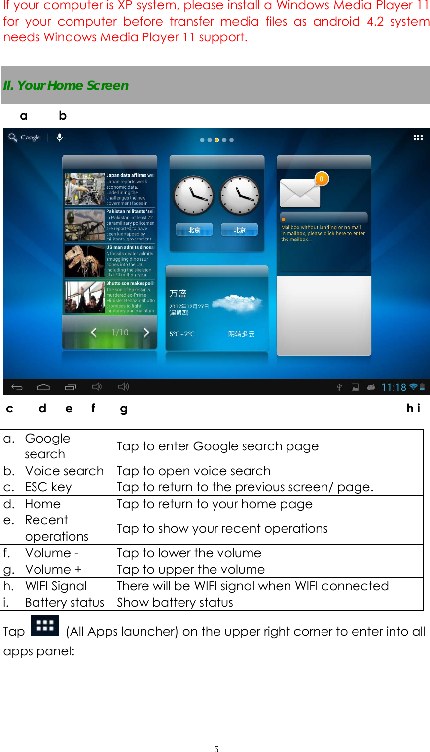  ５If your computer is XP system, please install a Windows Media Player 11 for your computer before transfer media files as android 4.2 system needs Windows Media Player 11 support.  II. Your Home Screen     a. Google search  Tap to enter Google search page b. Voice search  Tap to open voice search c. ESC key  Tap to return to the previous screen/ page.   d. Home  Tap to return to your home page e. Recent operations  Tap to show your recent operations f. Volume -    Tap to lower the volume g. Volume +  Tap to upper the volume h. WIFI Signal  There will be WIFI signal when WIFI connected i. Battery status  Show battery status Tap   (All Apps launcher) on the upper right corner to enter into all apps panel: a     b  c    d   e   f    g                                             h i