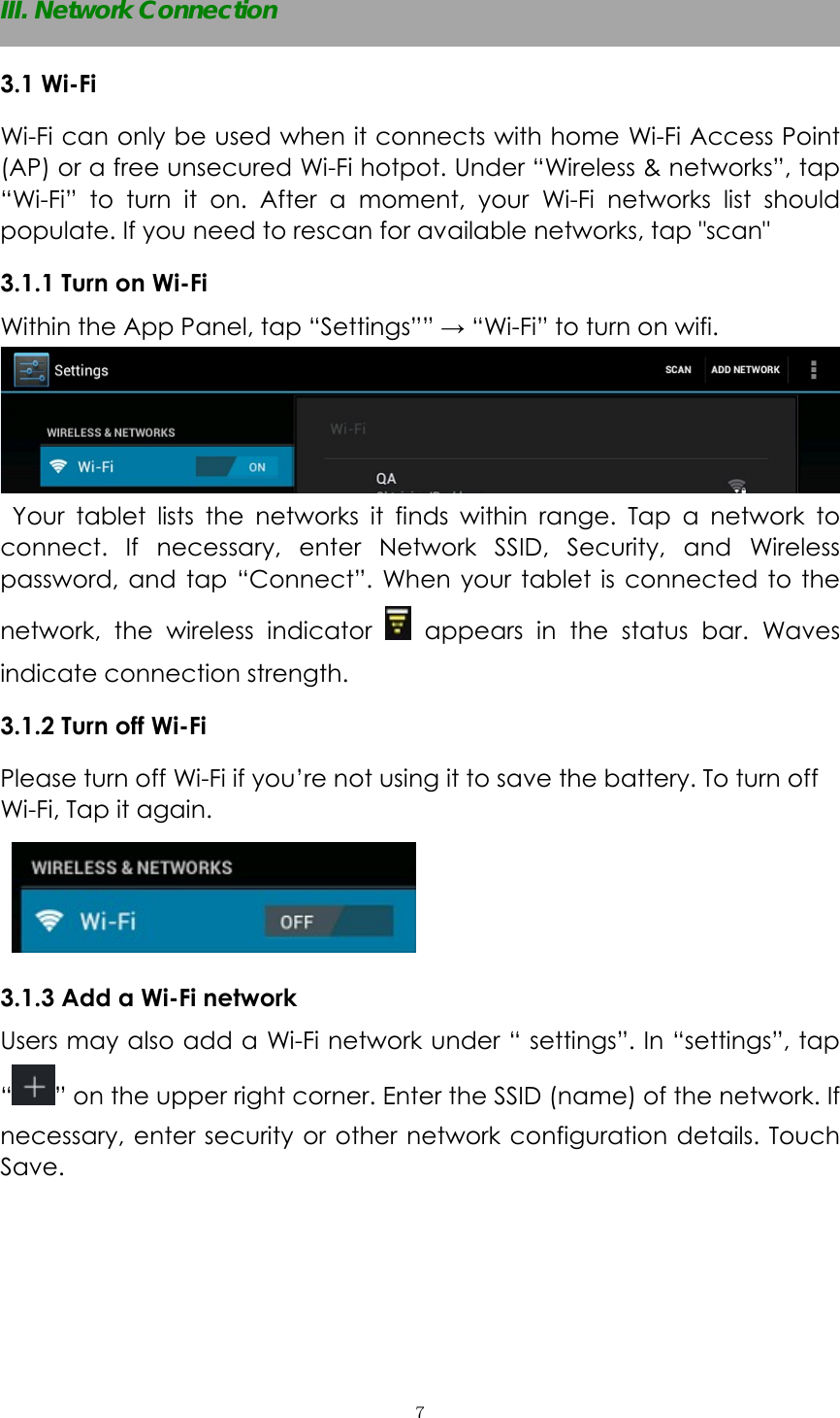  ７ III. Network Connection 3.1 Wi-Fi   Wi-Fi can only be used when it connects with home Wi-Fi Access Point (AP) or a free unsecured Wi-Fi hotpot. Under “Wireless &amp; networks”, tap “Wi-Fi” to turn it on. After a moment, your Wi-Fi networks list should populate. If you need to rescan for available networks, tap &quot;scan&quot; 3.1.1 Turn on Wi-Fi   Within the App Panel, tap “Settings”” → “Wi-Fi” to turn on wifi.   Your tablet lists the networks it finds within range. Tap a network to connect. If necessary, enter Network SSID, Security, and Wireless password, and tap “Connect”. When your tablet is connected to the network, the wireless indicator   appears in the status bar. Waves indicate connection strength. 3.1.2 Turn off Wi-Fi Please turn off Wi-Fi if you’re not using it to save the battery. To turn off Wi-Fi, Tap it again.   3.1.3 Add a Wi-Fi network Users may also add a Wi-Fi network under “ settings”. In “settings”, tap “” on the upper right corner. Enter the SSID (name) of the network. If necessary, enter security or other network configuration details. Touch Save.  