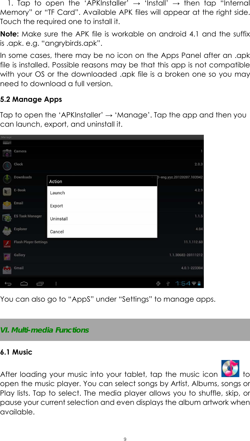  ９1. Tap to open the ‘APKInstaller’ → ‘Install’ → then tap “Internal Memory” or “TF Card”. Available APK files will appear at the right side. Touch the required one to install it. Note: Make sure the APK file is workable on android 4.1 and the suffix is .apk. e.g. “angrybirds.apk”.   In some cases, there may be no icon on the Apps Panel after an .apk file is installed. Possible reasons may be that this app is not compatible with your OS or the downloaded .apk file is a broken one so you may need to download a full version.   5.2 Manage Apps Tap to open the ‘APKInstaller’ → ‘Manage’. Tap the app and then you can launch, export, and uninstall it.  You can also go to “AppS” under “Settings” to manage apps.  VI. Multi-media Functions 6.1 Music After loading your music into your tablet, tap the music icon   to open the music player. You can select songs by Artist, Albums, songs or Play lists. Tap to select. The media player allows you to shuffle, skip, or pause your current selection and even displays the album artwork when available. 