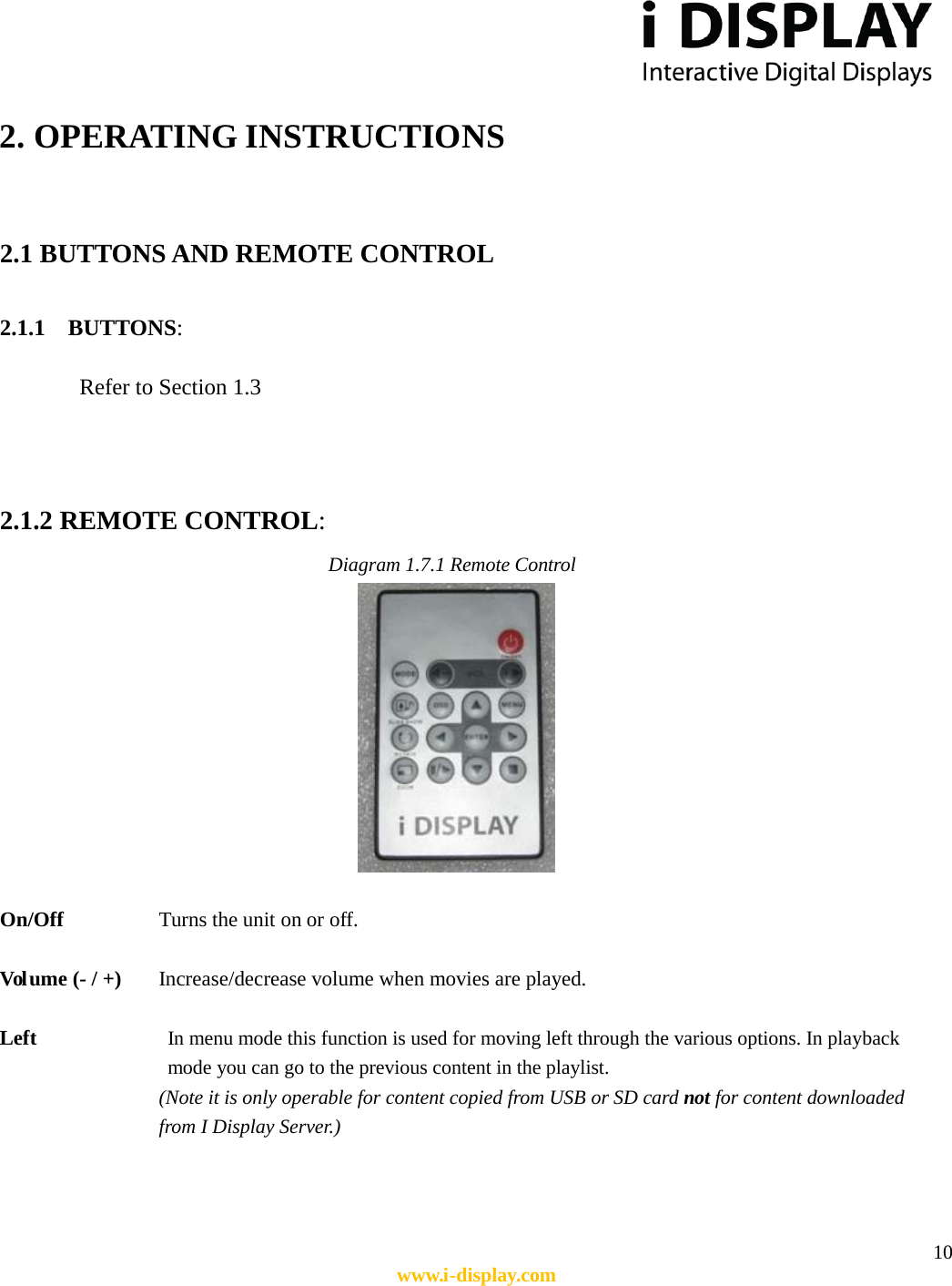  10 www.i-display.com  2. OPERATING INSTRUCTIONS  2.1 BUTTONS AND REMOTE CONTROL  2.1.1    BUTTONS:  Refer to Section 1.3   2.1.2 REMOTE CONTROL:               Diagram 1.7.1 Remote Control   On/Off       Turns the unit on or off.  Vol ume (- / +)     Increase/decrease volume when movies are played.  Left             In menu mode this function is used for moving left through the various options. In playback mode you can go to the previous content in the playlist. (Note it is only operable for content copied from USB or SD card not for content downloaded       from I Display Server.)     