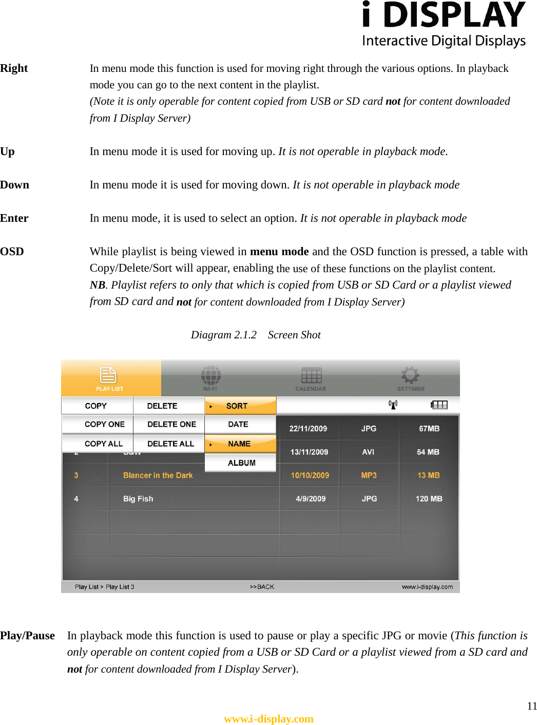  11 www.i-display.com  Right    In menu mode this function is used for moving right through the various options. In playback mode you can go to the next content in the playlist. (Note it is only operable for content copied from USB or SD card not for content downloaded from I Display Server)    Up    In menu mode it is used for moving up. It is not operable in playback mode.  Down        In menu mode it is used for moving down. It is not operable in playback mode  Enter        In menu mode, it is used to select an option. It is not operable in playback mode  OSD    While playlist is being viewed in menu mode and the OSD function is pressed, a table with Copy/Delete/Sort will appear, enabling the use of these functions on the playlist content. NB. Playlist refers to only that which is copied from USB or SD Card or a playlist viewed from SD card and not for content downloaded from I Display Server)      Diagram 2.1.2    Screen Shot                      Play/Pause    In playback mode this function is used to pause or play a specific JPG or movie (This function is only operable on content copied from a USB or SD Card or a playlist viewed from a SD card and not for content downloaded from I Display Server).    