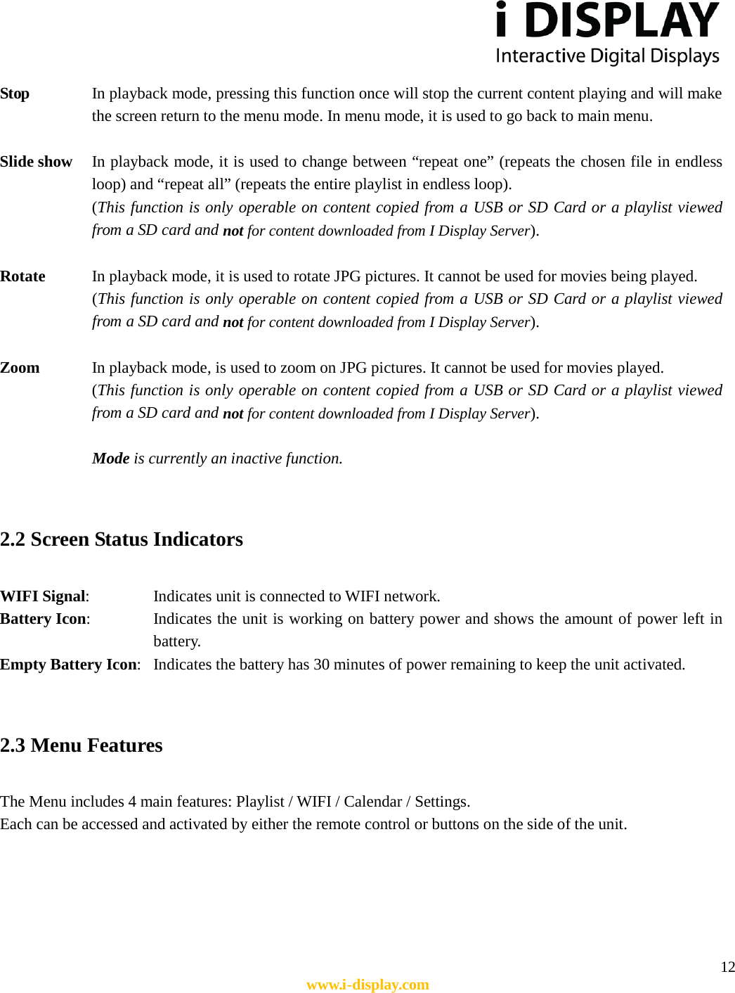  12 www.i-display.com  Stop    In playback mode, pressing this function once will stop the current content playing and will make the screen return to the menu mode. In menu mode, it is used to go back to main menu.  Slide show    In playback mode, it is used to change between “repeat one” (repeats the chosen file in endless loop) and “repeat all” (repeats the entire playlist in endless loop). (This function is only operable on content copied from a USB or SD Card or a playlist viewed from a SD card and not for content downloaded from I Display Server).  Rotate      In playback mode, it is used to rotate JPG pictures. It cannot be used for movies being played. (This function is only operable on content copied from a USB or SD Card or a playlist viewed from a SD card and not for content downloaded from I Display Server).  Zoom      In playback mode, is used to zoom on JPG pictures. It cannot be used for movies played. (This function is only operable on content copied from a USB or SD Card or a playlist viewed from a SD card and not for content downloaded from I Display Server).  Mode is currently an inactive function.   2.2 Screen Status Indicators  WIFI Signal:      Indicates unit is connected to WIFI network. Battery Icon:    Indicates the unit is working on battery power and shows the amount of power left in battery.   Empty Battery Icon:   Indicates the battery has 30 minutes of power remaining to keep the unit activated.   2.3 Menu Features    The Menu includes 4 main features: Playlist / WIFI / Calendar / Settings. Each can be accessed and activated by either the remote control or buttons on the side of the unit.      