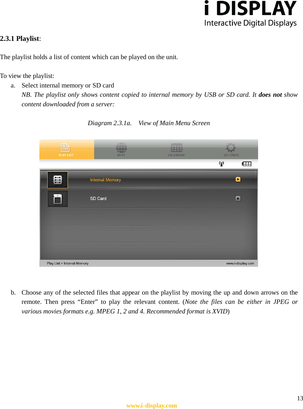  13 www.i-display.com  2.3.1 Playlist:  The playlist holds a list of content which can be played on the unit.  To view the playlist: a. Select internal memory or SD card   NB. The playlist only shows content copied to internal memory by USB or SD card. It does not show content downloaded from a server:  Diagram 2.3.1a.    View of Main Menu Screen     b. Choose any of the selected files that appear on the playlist by moving the up and down arrows on the remote. Then press “Enter” to play the relevant content. (Note the files can be either in JPEG or various movies formats e.g. MPEG 1, 2 and 4. Recommended format is XVID)         