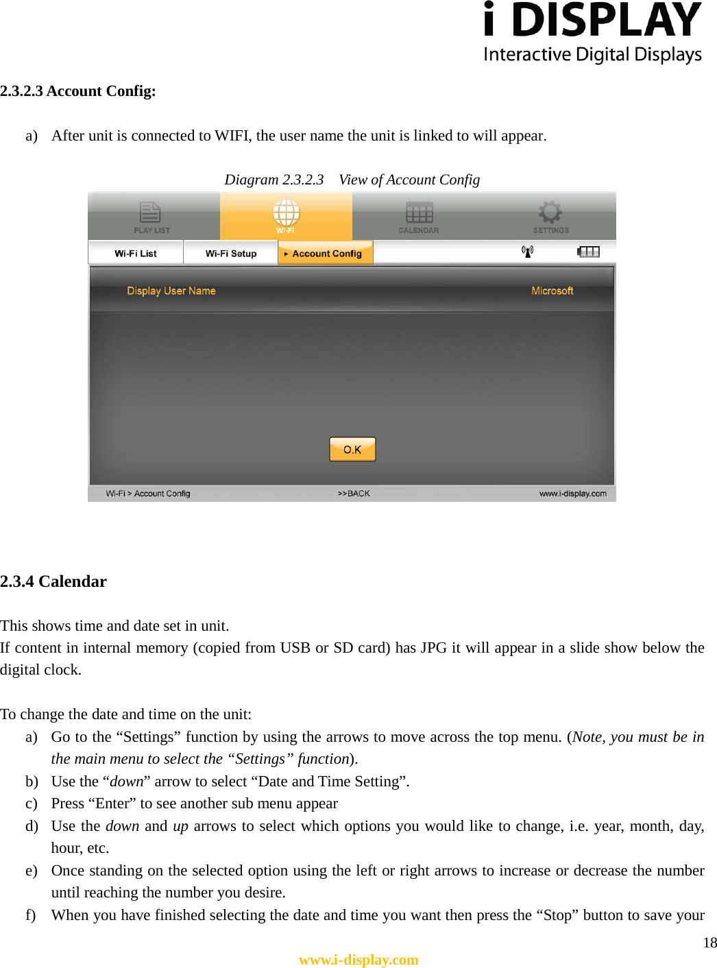  18 www.i-display.com  2.3.2.3 Account Config:  a) After unit is connected to WIFI, the user name the unit is linked to will appear.    Diagram 2.3.2.3    View of Account Config     2.3.4 Calendar    This shows time and date set in unit.   If content in internal memory (copied from USB or SD card) has JPG it will appear in a slide show below the digital clock.    To change the date and time on the unit: a) Go to the “Settings” function by using the arrows to move across the top menu. (Note, you must be in the main menu to select the “Settings” function). b) Use the “down” arrow to select “Date and Time Setting”. c) Press “Enter” to see another sub menu appear d) Use the down and up arrows to select which options you would like to change, i.e. year, month, day, hour, etc. e) Once standing on the selected option using the left or right arrows to increase or decrease the number until reaching the number you desire. f) When you have finished selecting the date and time you want then press the “Stop” button to save your 