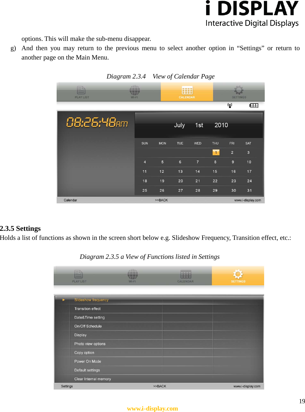  19 www.i-display.com  options. This will make the sub-menu disappear. g) And then you may return to the previous menu to select another option in “Settings” or return to another page on the Main Menu.  Diagram 2.3.4    View of Calendar Page    2.3.5 Settings Holds a list of functions as shown in the screen short below e.g. Slideshow Frequency, Transition effect, etc.:  Diagram 2.3.5 a View of Functions listed in Settings        