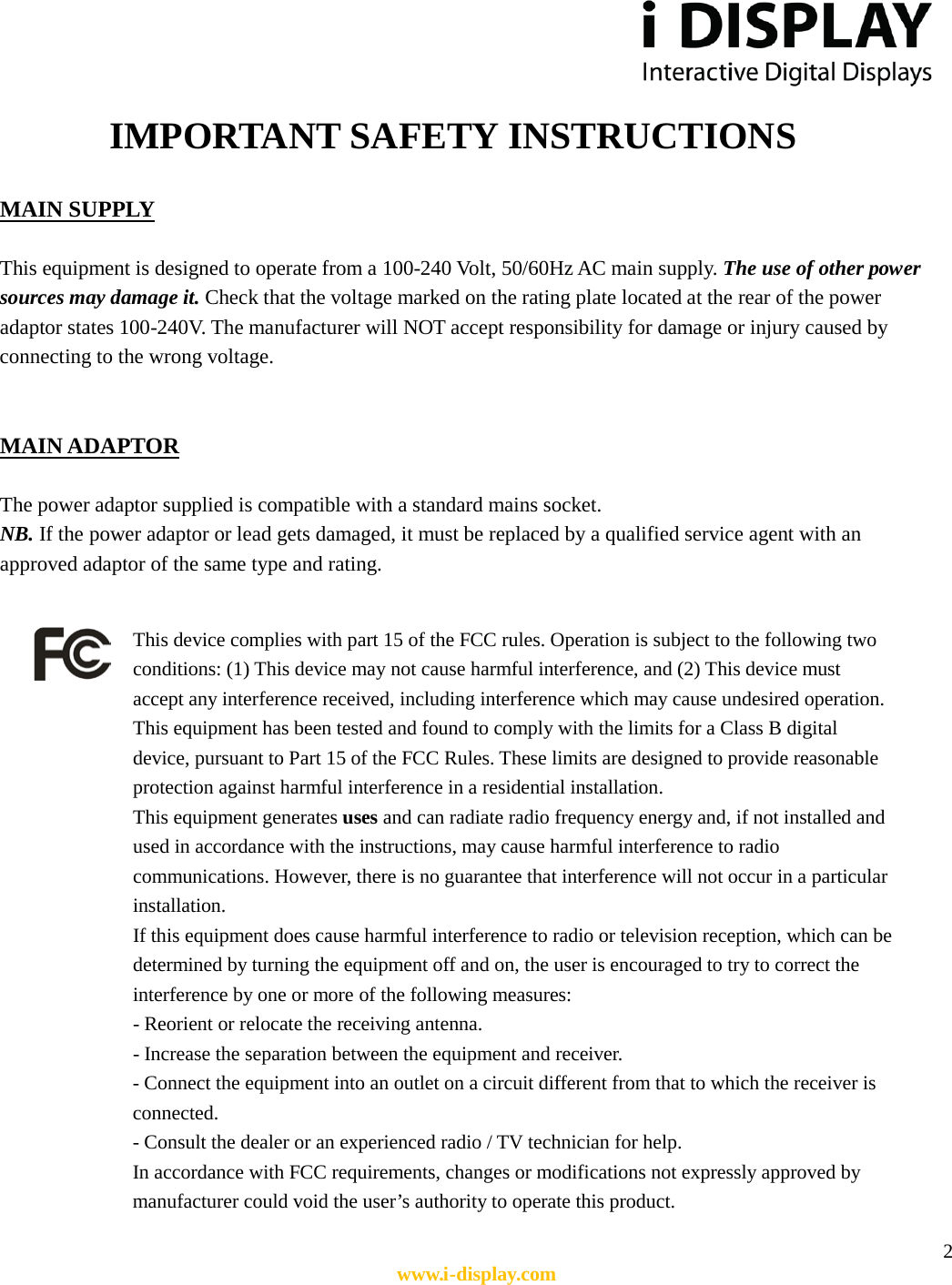  2 www.i-display.com             IMPORTANT SAFETY INSTRUCTIONS  MAIN SUPPLY    This equipment is designed to operate from a 100-240 Volt, 50/60Hz AC main supply. The use of other power sources may damage it. Check that the voltage marked on the rating plate located at the rear of the power adaptor states 100-240V. The manufacturer will NOT accept responsibility for damage or injury caused by connecting to the wrong voltage.   MAIN ADAPTOR  The power adaptor supplied is compatible with a standard mains socket.   NB. If the power adaptor or lead gets damaged, it must be replaced by a qualified service agent with an approved adaptor of the same type and rating.                             This device complies with part 15 of the FCC rules. Operation is subject to the following two conditions: (1) This device may not cause harmful interference, and (2) This device must accept any interference received, including interference which may cause undesired operation.   This equipment has been tested and found to comply with the limits for a Class B digital device, pursuant to Part 15 of the FCC Rules. These limits are designed to provide reasonable protection against harmful interference in a residential installation.   This equipment generates uses and can radiate radio frequency energy and, if not installed and used in accordance with the instructions, may cause harmful interference to radio communications. However, there is no guarantee that interference will not occur in a particular installation.   If this equipment does cause harmful interference to radio or television reception, which can be determined by turning the equipment off and on, the user is encouraged to try to correct the interference by one or more of the following measures: - Reorient or relocate the receiving antenna. - Increase the separation between the equipment and receiver. - Connect the equipment into an outlet on a circuit different from that to which the receiver is connected. - Consult the dealer or an experienced radio / TV technician for help.   In accordance with FCC requirements, changes or modifications not expressly approved by manufacturer could void the user’s authority to operate this product.  