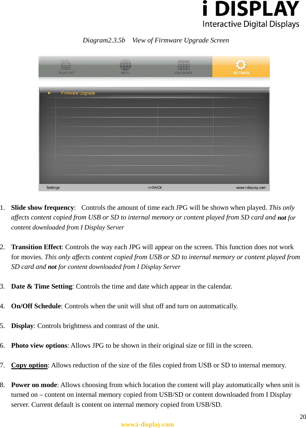  20 www.i-display.com  Diagram2.3.5b  View of Firmware Upgrade Screen        1. Slide show frequency:   Controls the amount of time each JPG will be shown when played. This only affects content copied from USB or SD to internal memory or content played from SD card and not for content downloaded from I Display Server  2. Transition Effect: Controls the way each JPG will appear on the screen. This function does not work for movies. This only affects content copied from USB or SD to internal memory or content played from SD card and not for content downloaded from I Display Server  3. Date &amp; Time Setting: Controls the time and date which appear in the calendar.  4. On/Off Schedule: Controls when the unit will shut off and turn on automatically.    5. Display: Controls brightness and contrast of the unit.  6. Photo view options: Allows JPG to be shown in their original size or fill in the screen.    7. Copy option: Allows reduction of the size of the files copied from USB or SD to internal memory.  8. Power on mode: Allows choosing from which location the content will play automatically when unit is turned on – content on internal memory copied from USB/SD or content downloaded from I Display server. Current default is content on internal memory copied from USB/SD. 