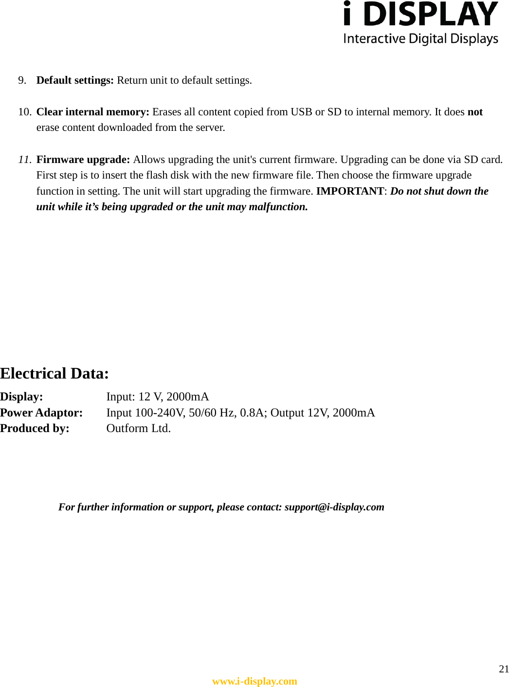  21 www.i-display.com   9. Default settings: Return unit to default settings.  10. Clear internal memory: Erases all content copied from USB or SD to internal memory. It does not erase content downloaded from the server.  11. Firmware upgrade: Allows upgrading the unit&apos;s current firmware. Upgrading can be done via SD card. First step is to insert the flash disk with the new firmware file. Then choose the firmware upgrade function in setting. The unit will start upgrading the firmware. IMPORTANT: Do not shut down the unit while it’s being upgraded or the unit may malfunction.          Electrical Data:       Display:        Input: 12 V, 2000mA   Power Adaptor:    Input 100-240V, 50/60 Hz, 0.8A; Output 12V, 2000mA   Produced by:      Outform Ltd.     For further information or support, please contact: support@i-display.com        