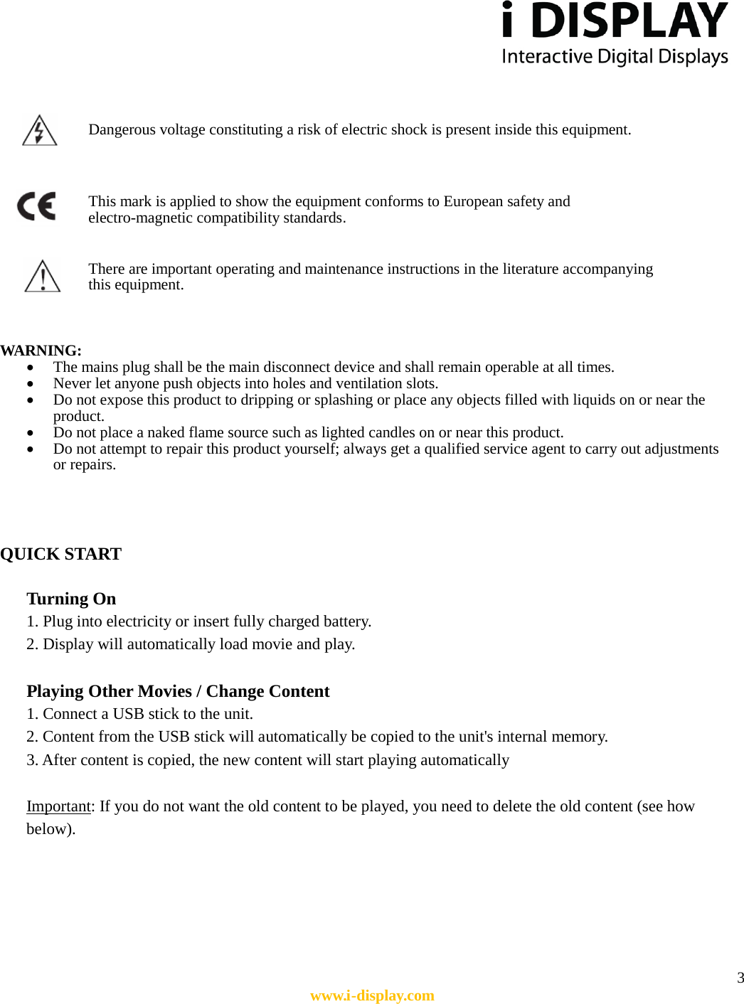  3 www.i-display.com                  WARNING:   • The mains plug shall be the main disconnect device and shall remain operable at all times.   • Never let anyone push objects into holes and ventilation slots.   • Do not expose this product to dripping or splashing or place any objects filled with liquids on or near the product.   • Do not place a naked flame source such as lighted candles on or near this product.   • Do not attempt to repair this product yourself; always get a qualified service agent to carry out adjustments or repairs.     QUICK START    Turning On 1. Plug into electricity or insert fully charged battery. 2. Display will automatically load movie and play.  Playing Other Movies / Change Content 1. Connect a USB stick to the unit. 2. Content from the USB stick will automatically be copied to the unit&apos;s internal memory. 3. After content is copied, the new content will start playing automatically  Important: If you do not want the old content to be played, you need to delete the old content (see how below).              There are important operating and maintenance instructions in the literature accompanying this equipment.  Dangerous voltage constituting a risk of electric shock is present inside this equipment.  This mark is applied to show the equipment conforms to European safety and electro-magnetic compatibility standards.  