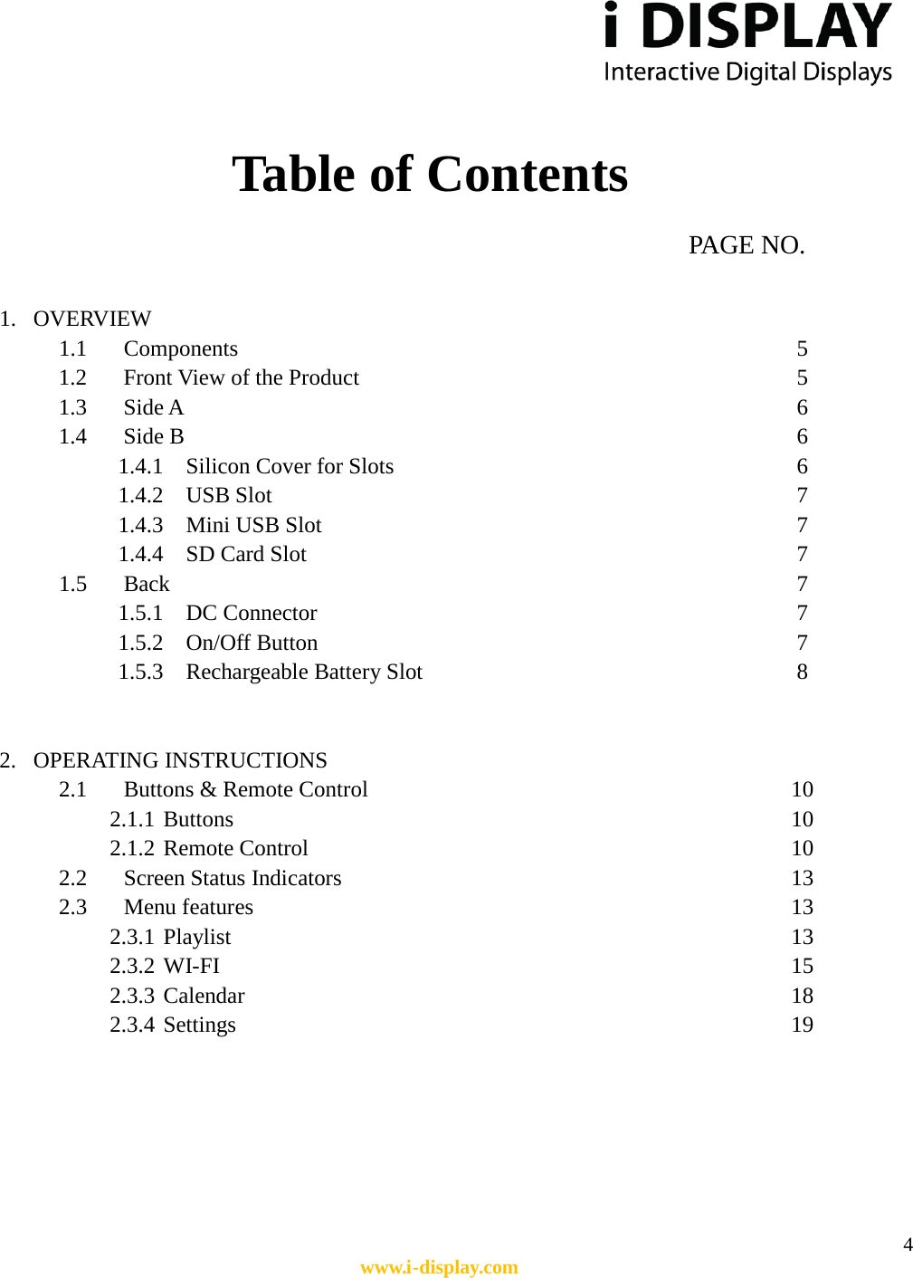  4 www.i-display.com   Table of Contents                                                                 PAGE NO.  1. OVERVIEW 1.1 Components               5 1.2 Front View of the Product                       5 1.3 Side A                6 1.4 Side B                6 1.4.1 Silicon Cover for Slots                     6 1.4.2 USB Slot              7 1.4.3 Mini USB Slot            7 1.4.4 SD Card Slot                          7 1.5 Back                7 1.5.1 DC Connector                         7 1.5.2 On/Off Button             7 1.5.3 Rechargeable Battery Slot          8   2. OPERATING INSTRUCTIONS 2.1 Buttons &amp; Remote Control                          10 2.1.1 Buttons                  10 2.1.2 Remote Control                            10 2.2 Screen Status Indicators               13 2.3 Menu features                   13 2.3.1 Playlist                  13 2.3.2 WI-FI                  15 2.3.3 Calendar                 18 2.3.4 Settings                   19      