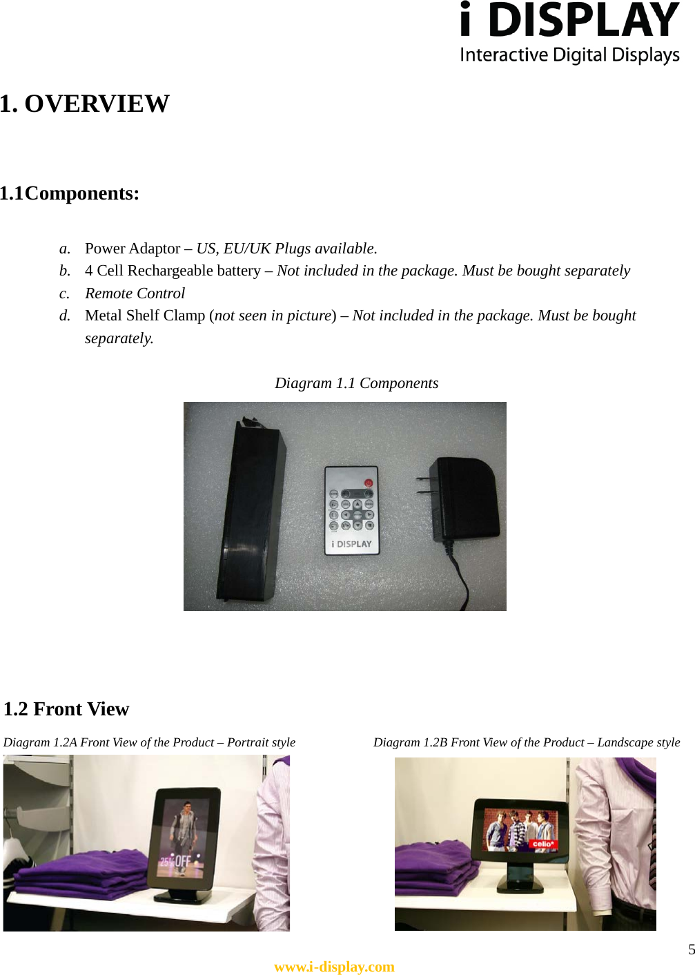  5 www.i-display.com  1. OVERVIEW   1.1 Components:  a. Power Adaptor – US, EU/UK Plugs available. b. 4 Cell Rechargeable battery – Not included in the package. Must be bought separately c. Remote Control d. Metal Shelf Clamp (not seen in picture) – Not included in the package. Must be bought separately.  Diagram 1.1 Components     1.2 Front View  Diagram 1.2A Front View of the Product – Portrait style               Diagram 1.2B Front View of the Product – Landscape style              