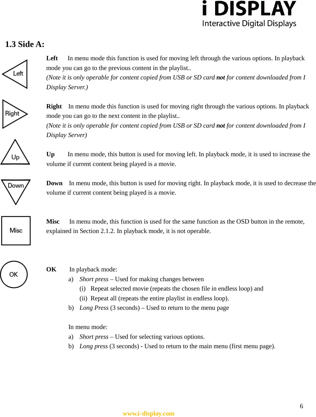  6 www.i-display.com  1.3 Side A:  Left   In menu mode this function is used for moving left through the various options. In playback mode you can go to the previous content in the playlist.. (Note it is only operable for content copied from USB or SD card not for content downloaded from I Display Server.)    Right  In menu mode this function is used for moving right through the various options. In playback         mode you can go to the next content in the playlist.. (Note it is only operable for content copied from USB or SD card not for content downloaded from I Display Server)    Up    In menu mode, this button is used for moving left. In playback mode, it is used to increase the volume if current content being played is a movie.  Down  In menu mode, this button is used for moving right. In playback mode, it is used to decrease the volume if current content being played is a movie.   Misc   In menu mode, this function is used for the same function as the OSD button in the remote, explained in Section 2.1.2. In playback mode, it is not operable.        OK    In playback mode: a) Short press – Used for making changes between   (i) Repeat selected movie (repeats the chosen file in endless loop) and   (ii) Repeat all (repeats the entire playlist in endless loop).   b) Long Press (3 seconds) – Used to return to the menu page  In menu mode: a) Short press – Used for selecting various options. b) Long press (3 seconds) - Used to return to the main menu (first menu page).      