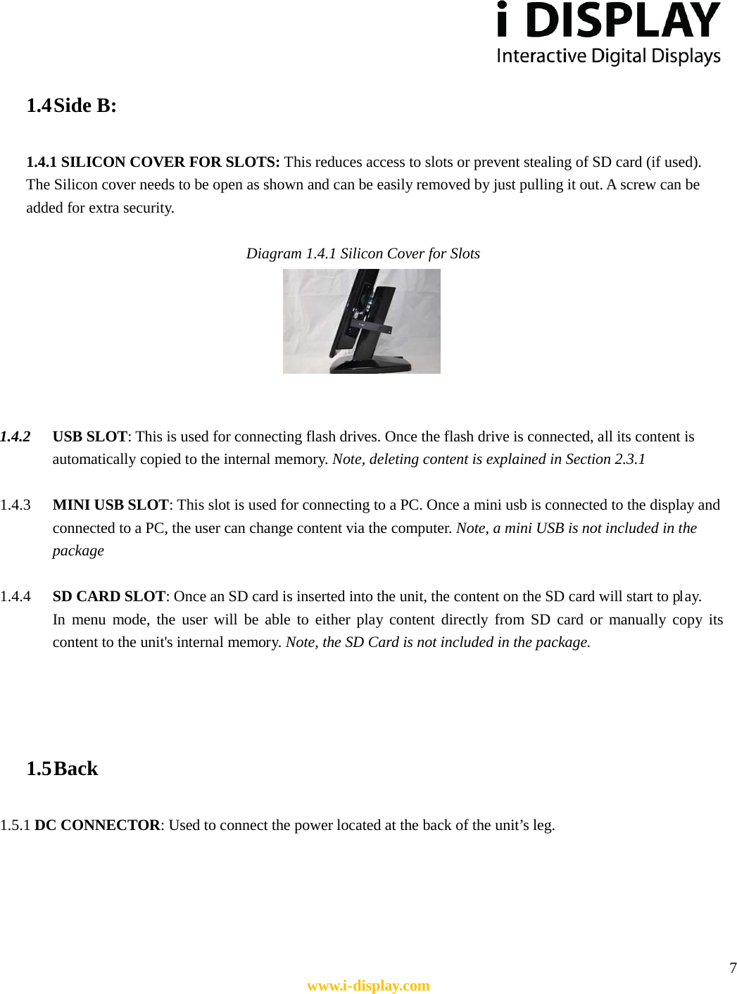  7 www.i-display.com  1.4 Side B:  1.4.1 SILICON COVER FOR SLOTS: This reduces access to slots or prevent stealing of SD card (if used). The Silicon cover needs to be open as shown and can be easily removed by just pulling it out. A screw can be added for extra security.    Diagram 1.4.1 Silicon Cover for Slots    1.4.2 USB SLOT: This is used for connecting flash drives. Once the flash drive is connected, all its content is automatically copied to the internal memory. Note, deleting content is explained in Section 2.3.1    1.4.3 MINI USB SLOT: This slot is used for connecting to a PC. Once a mini usb is connected to the display and connected to a PC, the user can change content via the computer. Note, a mini USB is not included in the package  1.4.4 SD CARD SLOT: Once an SD card is inserted into the unit, the content on the SD card will start to pl ay. In menu mode, the user will be able to either play content directly from SD card or manually copy its content to the unit&apos;s internal memory. Note, the SD Card is not included in the package.     1.5 Back    1.5.1 DC CONNECTOR: Used to connect the power located at the back of the unit’s leg.      