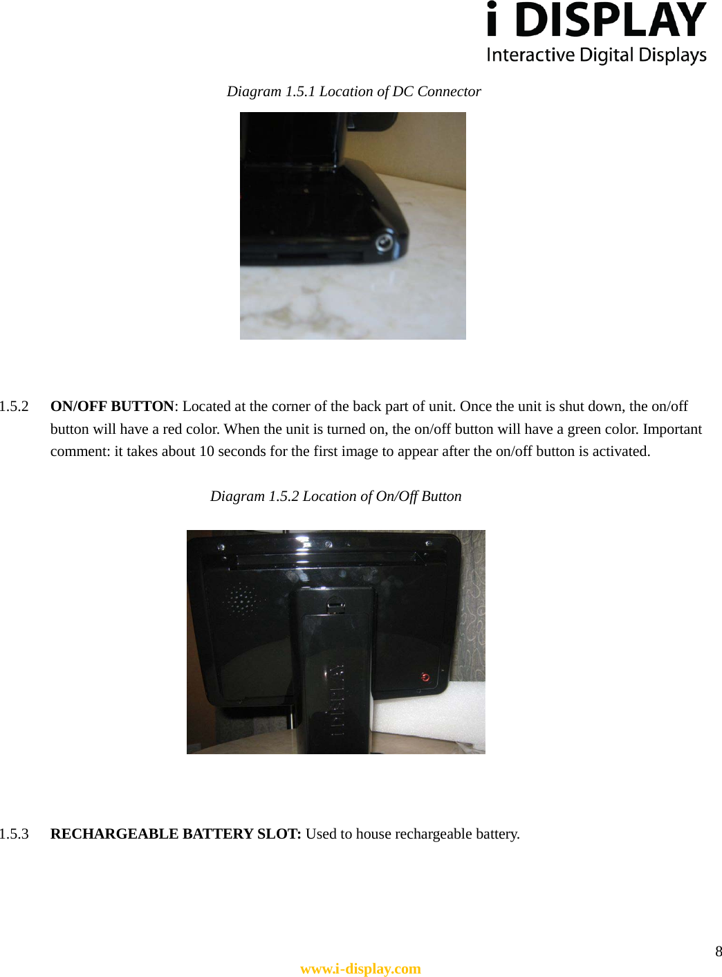  8 www.i-display.com  Diagram 1.5.1 Location of DC Connector    1.5.2 ON/OFF BUTTON: Located at the corner of the back part of unit. Once the unit is shut down, the on/off button will have a red color. When the unit is turned on, the on/off button will have a green color. Important comment: it takes about 10 seconds for the first image to appear after the on/off button is activated.  Diagram 1.5.2 Location of On/Off Button            1.5.3 RECHARGEABLE BATTERY SLOT: Used to house rechargeable battery.       
