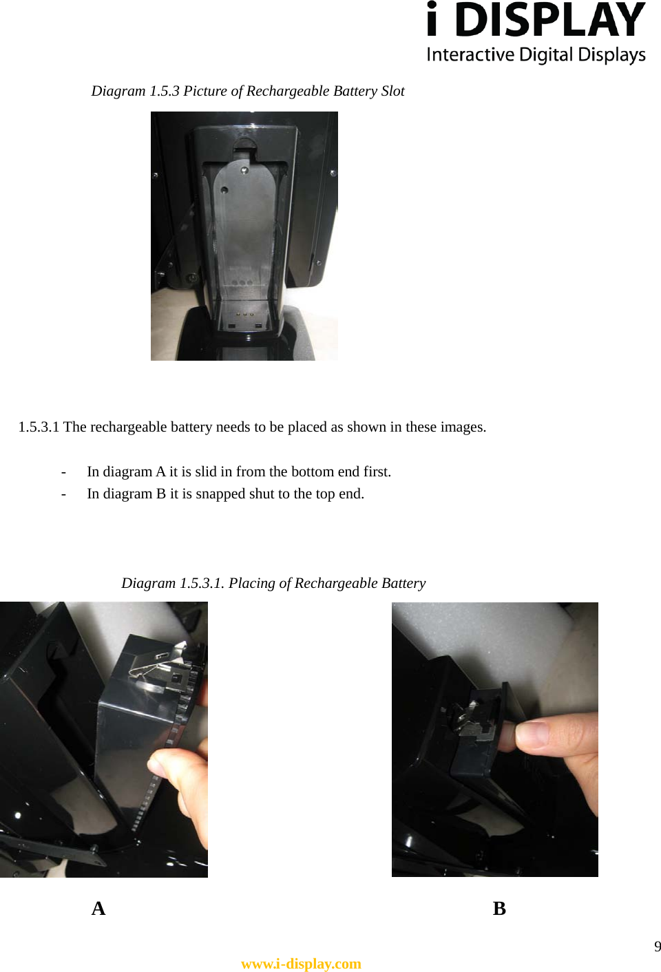  9 www.i-display.com  Diagram 1.5.3 Picture of Rechargeable Battery Slot    1.5.3.1 The rechargeable battery needs to be placed as shown in these images.  - In diagram A it is slid in from the bottom end first. - In diagram B it is snapped shut to the top end.    Diagram 1.5.3.1. Placing of Rechargeable Battery          A              B 