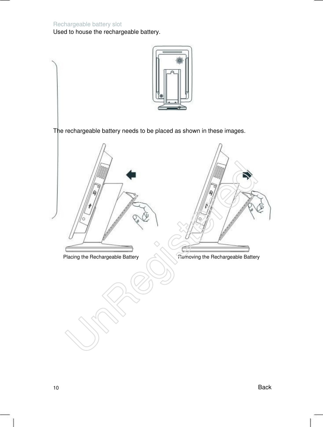 Rechargeable battery slot Used to house the rechargeable battery. The rechargeable battery needs to be placed as shown in these images. Placing the Rechargeable Battery Removing the Rechargeable Battery 10 Back UnRegistered