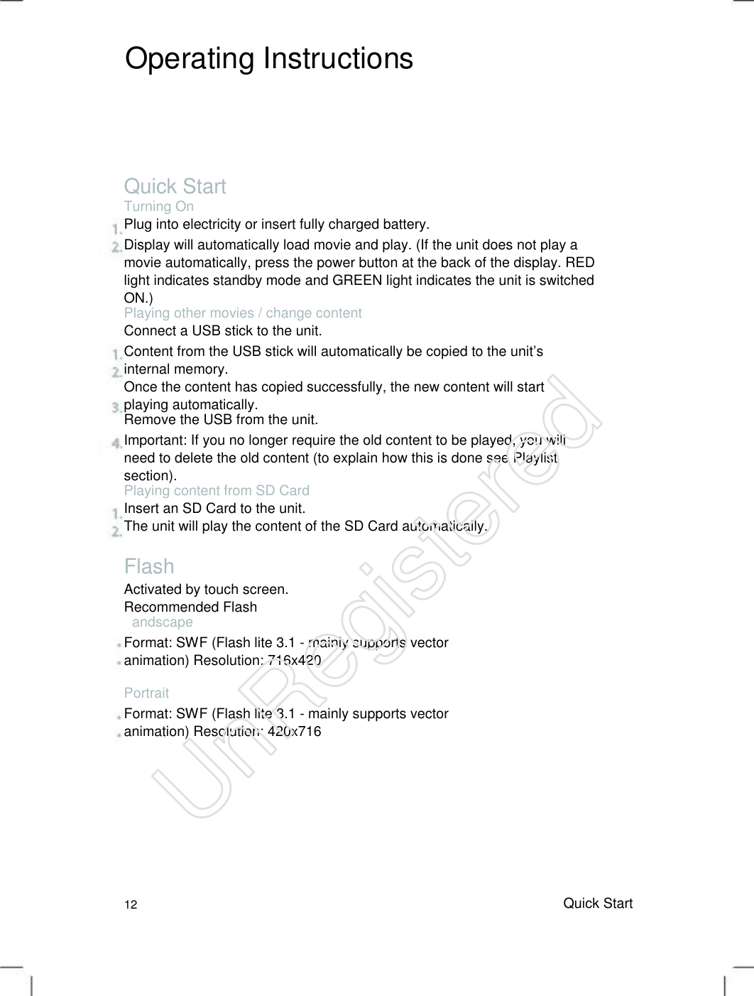 Operating Instructions Quick Start Turning On Plug into electricity or insert fully charged battery. Display will automatically load movie and play. (If the unit does not play a movie automatically, press the power button at the back of the display. RED light indicates standby mode and GREEN light indicates the unit is switched ON.)   Playing other movies / change content Connect a USB stick to the unit. Content from the USB stick will automatically be copied to the unit’s internal memory.   Once the content has copied successfully, the new content will start playing automatically.   Remove the USB from the unit. Important: If you no longer require the old content to be played, you will need to delete the old content (to explain how this is done see Playlist section).   Playing content from SD Card Insert an SD Card to the unit. The unit will play the content of the SD Card automatically. Flash Activated by touch screen. Recommended Flash   andscape Format: SWF (Flash lite 3.1 - mainly supports vector animation) Resolution: 716x420   Portrait Format: SWF (Flash lite 3.1 - mainly supports vector animation) Resolution: 420x716   12 Quick StartUnRegistered