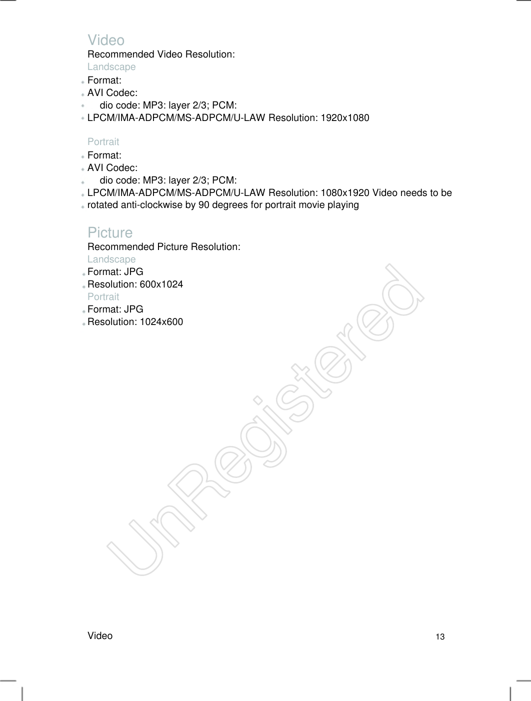 Video Recommended Video Resolution: Landscape Format: AVI Codec: dio code: MP3: layer 2/3; PCM: LPCM/IMA-ADPCM/MS-ADPCM/U-LAW Resolution: 1920x1080 Portrait Format: AVI Codec: dio code: MP3: layer 2/3; PCM: LPCM/IMA-ADPCM/MS-ADPCM/U-LAW Resolution: 1080x1920 Video needs to be rotated anti-clockwise by 90 degrees for portrait movie playing   Picture Recommended Picture Resolution: Landscape Format: JPG Resolution: 600x1024 Portrait Format: JPG Resolution: 1024x600 Video13 UnRegistered