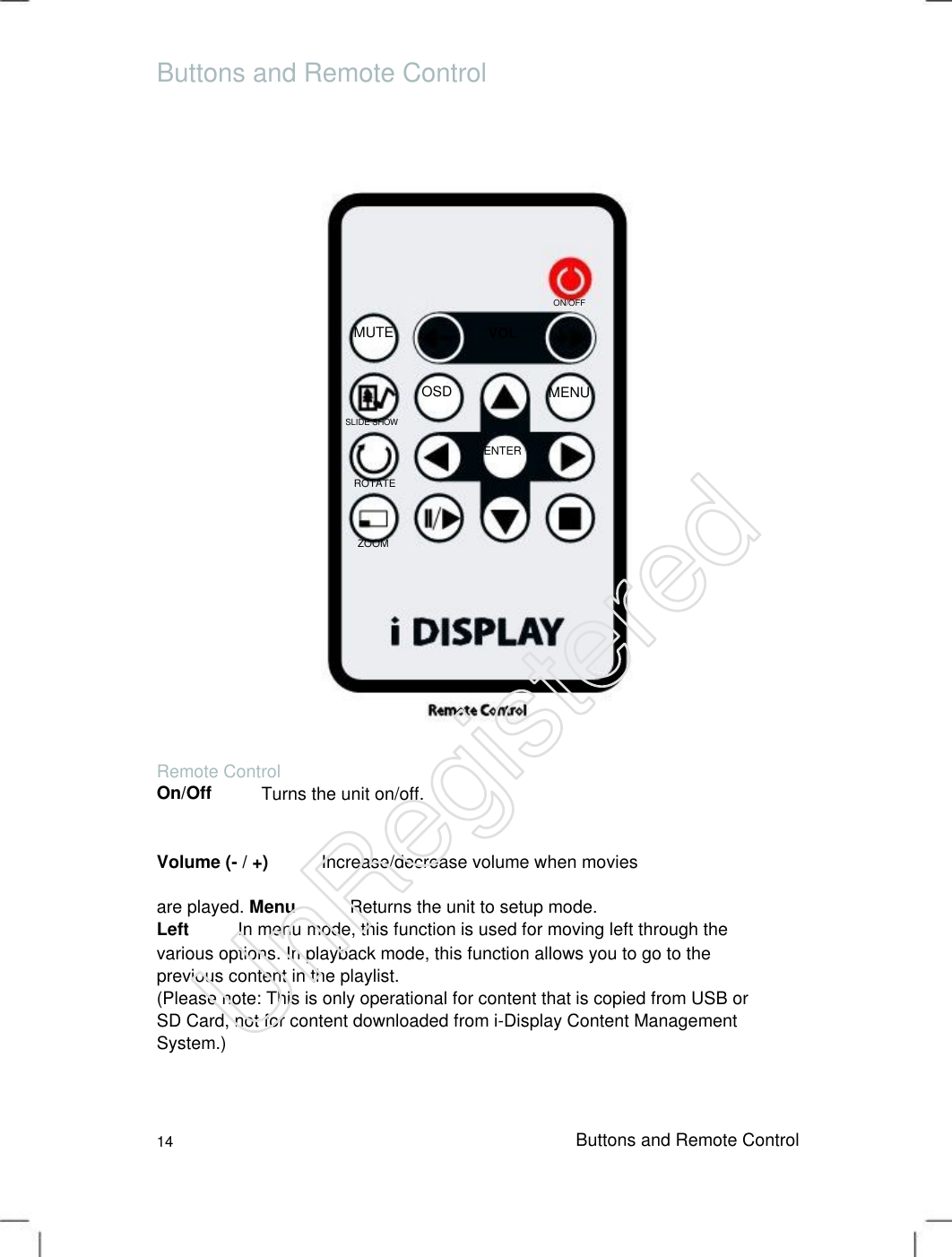 Buttons and Remote Control ON/OFF MUTE VOLOSD MENU SLIDE SHOW ENTER ROTATE ZOOM Remote Control On/Off Turns the unit on/off. Volume (- / +) Increase/decrease volume when moviesare played. Menu Returns the unit to setup mode.Left In menu mode, this function is used for moving left through the various options. In playback mode, this function allows you to go to the previous content in the playlist.   (Please note: This is only operational for content that is copied from USB or SD Card, not for content downloaded from i-Display Content Management System.)   14 Buttons and Remote Control UnRegistered