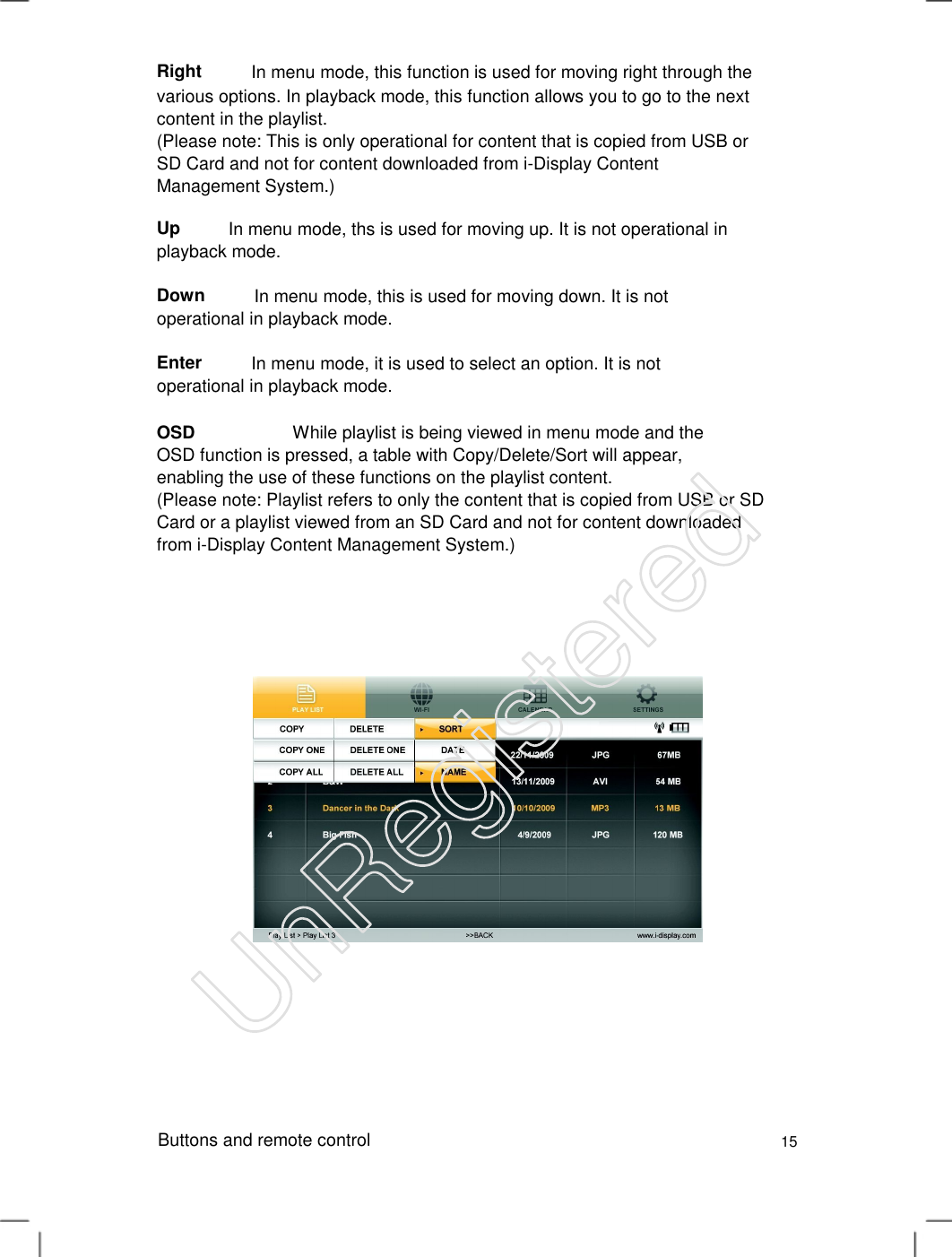 Right In menu mode, this function is used for moving right through the various options. In playback mode, this function allows you to go to the next content in the playlist.   (Please note: This is only operational for content that is copied from USB or SD Card and not for content downloaded from i-Display Content Management System.)   Up In menu mode, ths is used for moving up. It is not operational inplayback mode. DownIn menu mode, this is used for moving down. It is not operational in playback mode.Enter In menu mode, it is used to select an option. It is not operational in playback mode.OSD                      While playlist is being viewed in menu mode and the OSD function is pressed, a table with Copy/Delete/Sort will appear, enabling the use of these functions on the playlist content.   (Please note: Playlist refers to only the content that is copied from USB or SD Card or a playlist viewed from an SD Card and not for content downloaded from i-Display Content Management System.)   Buttons and remote control 15 UnRegistered