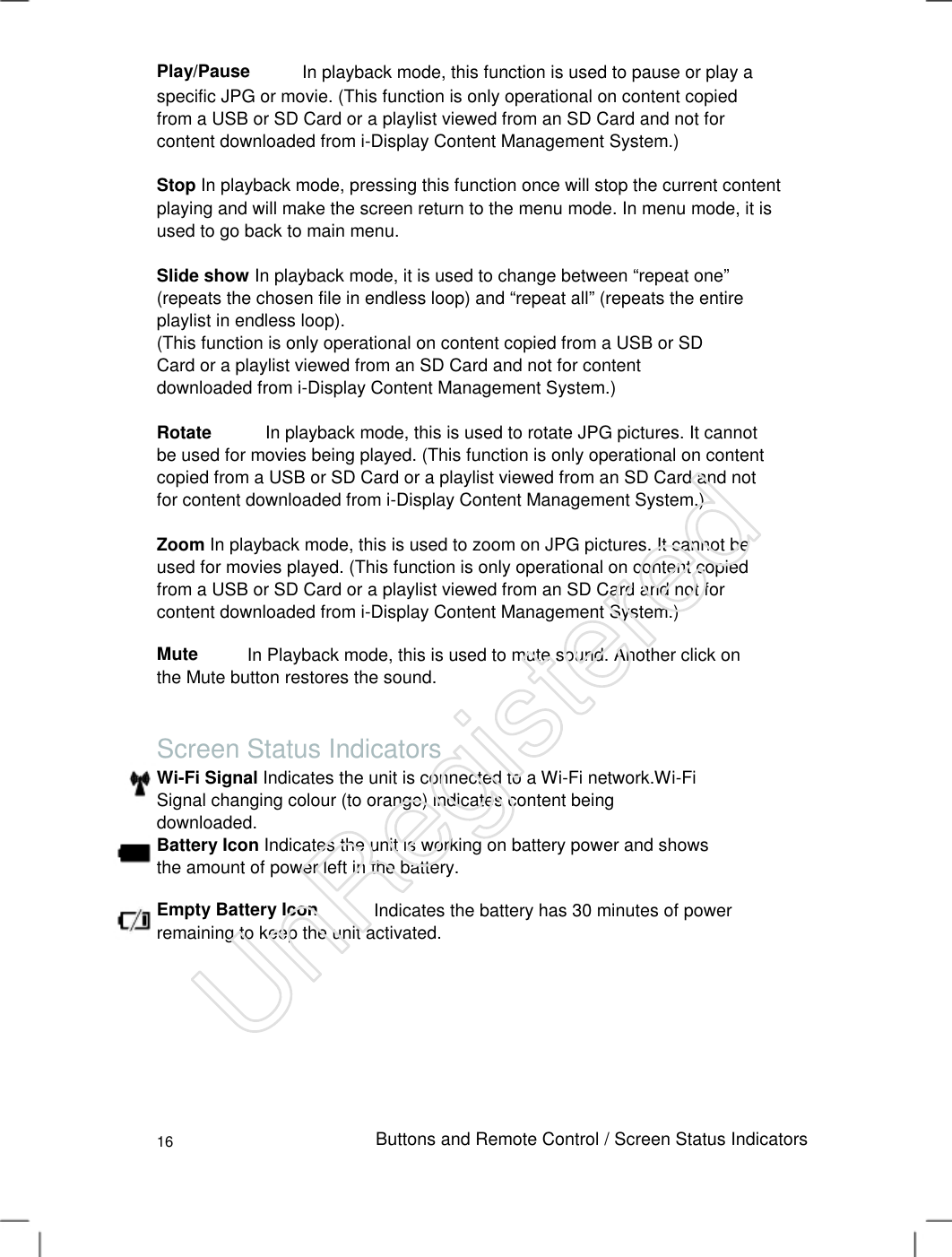 Play/Pause In playback mode, this function is used to pause or play a specific JPG or movie. (This function is only operational on content copied from a USB or SD Card or a playlist viewed from an SD Card and not for content downloaded from i-Display Content Management System.)   Stop In playback mode, pressing this function once will stop the current content playing and will make the screen return to the menu mode. In menu mode, it is used to go back to main menu.   Slide show In playback mode, it is used to change between “repeat one” (repeats the chosen file in endless loop) and “repeat all” (repeats the entire playlist in endless loop).   (This function is only operational on content copied from a USB or SD Card or a playlist viewed from an SD Card and not for content downloaded from i-Display Content Management System.)   Rotate            In playback mode, this is used to rotate JPG pictures. It cannot be used for movies being played. (This function is only operational on content copied from a USB or SD Card or a playlist viewed from an SD Card and not for content downloaded from i-Display Content Management System.)   Zoom In playback mode, this is used to zoom on JPG pictures. It cannot be used for movies played. (This function is only operational on content copied from a USB or SD Card or a playlist viewed from an SD Card and not for content downloaded from i-Display Content Management System.)   MuteIn Playback mode, this is used to mute sound. Another click on the Mute button restores the sound. Screen Status Indicators Wi-Fi Signal Indicates the unit is connected to a Wi-Fi network.Wi-Fi Signal changing colour (to orange) indicates content being downloaded.   Battery Icon Indicates the unit is working on battery power and shows the amount of power left in the battery.   Empty Battery Icon Indicates the battery has 30 minutes of power remaining to keep the unit activated. 16 Buttons and Remote Control / Screen Status Indicators UnRegistered