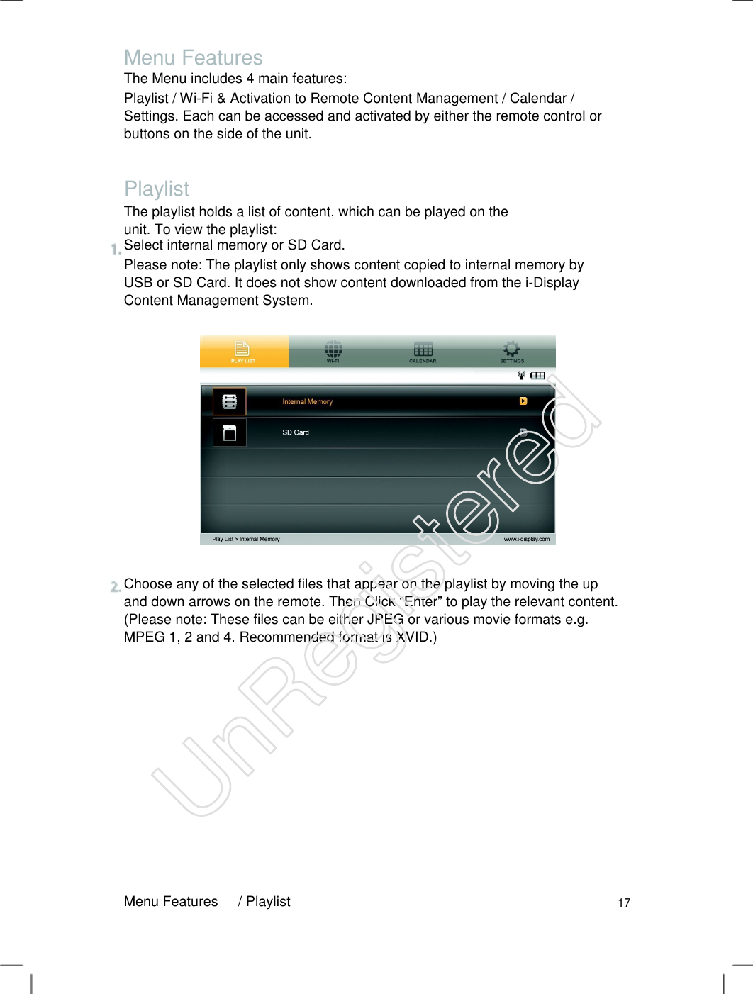Menu Features The Menu includes 4 main features: Playlist / Wi-Fi &amp; Activation to Remote Content Management / Calendar / Settings. Each can be accessed and activated by either the remote control or buttons on the side of the unit.   Playlist The playlist holds a list of content, which can be played on the unit. To view the playlist:   Select internal memory or SD Card. Please note: The playlist only shows content copied to internal memory by USB or SD Card. It does not show content downloaded from the i-Display Content Management System.   Choose any of the selected files that appear on the playlist by moving the up and down arrows on the remote. Then Click “Enter” to play the relevant content. (Please note: These files can be either JPEG or various movie formats e.g. MPEG 1, 2 and 4. Recommended format is XVID.)   Menu Features / Playlist 17 UnRegistered