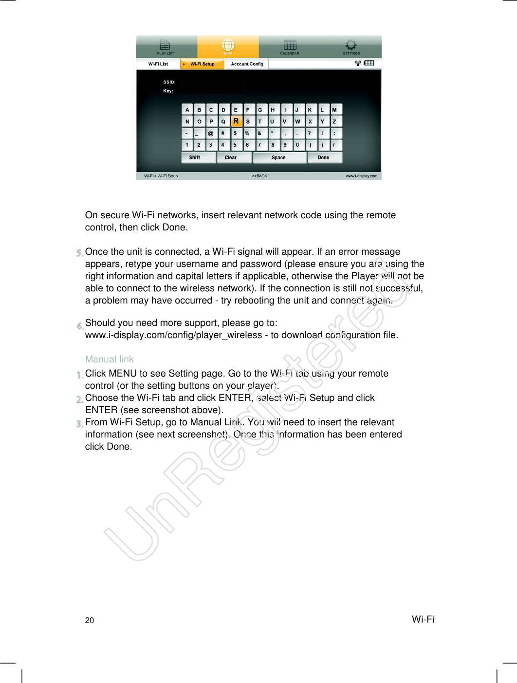 On secure Wi-Fi networks, insert relevant network code using the remote control, then click Done.   Once the unit is connected, a Wi-Fi signal will appear. If an error message appears, retype your username and password (please ensure you are using the right information and capital letters if applicable, otherwise the Player will not be able to connect to the wireless network). If the connection is still not successful, a problem may have occurred - try rebooting the unit and connect again.   Should you need more support, please go to: www.i-display.com/config/player_wireless - to download configuration file. Manual link Click MENU to see Setting page. Go to the Wi-Fi tab using your remote control (or the setting buttons on your player).   Choose the Wi-Fi tab and click ENTER, select Wi-Fi Setup and click ENTER (see screenshot above).   From Wi-Fi Setup, go to Manual Link. You will need to insert the relevant information (see next screenshot). Once this information has been entered click Done.   20 Wi-FiUnRegistered