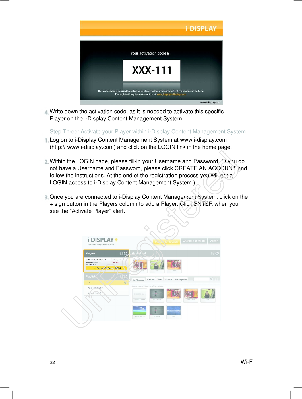 Write down the activation code, as it is needed to activate this specific Player on the i-Display Content Management System.   Step Three: Activate your Player within i-Display Content Management System Log on to i-Display Content Management System at www.i-display.com (http:// www.i-display.com) and click on the LOGIN link in the home page.   Within the LOGIN page, please fill-in your Username and Password. (If you do not have a Username and Password, please click CREATE AN ACCOUNT and follow the instructions. At the end of the registration process you will get a LOGIN access to i-Display Content Management System.)   Once you are connected to i-Display Content Management System, click on the + sign button in the Players column to add a Player. Click ENTER when you see the “Activate Player” alert.   22 Wi-FiUnRegistered