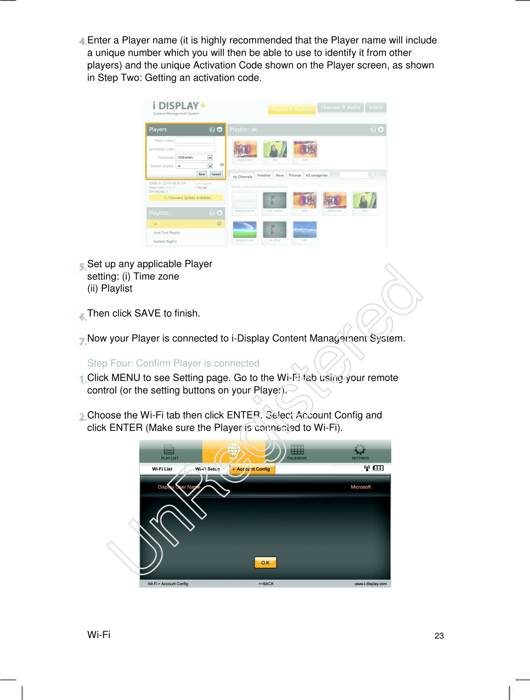 Enter a Player name (it is highly recommended that the Player name will include a unique number which you will then be able to use to identify it from other players) and the unique Activation Code shown on the Player screen, as shown in Step Two: Getting an activation code.   Set up any applicable Player setting: (i) Time zone (ii) Playlist Then click SAVE to finish. Now your Player is connected to i-Display Content Management System. Step Four: Confirm Player is connected Click MENU to see Setting page. Go to the Wi-Fi tab using your remote control (or the setting buttons on your Player).   Choose the Wi-Fi tab then click ENTER. Select Account Config and click ENTER (Make sure the Player is connected to Wi-Fi).   Wi-Fi 23 UnRegistered
