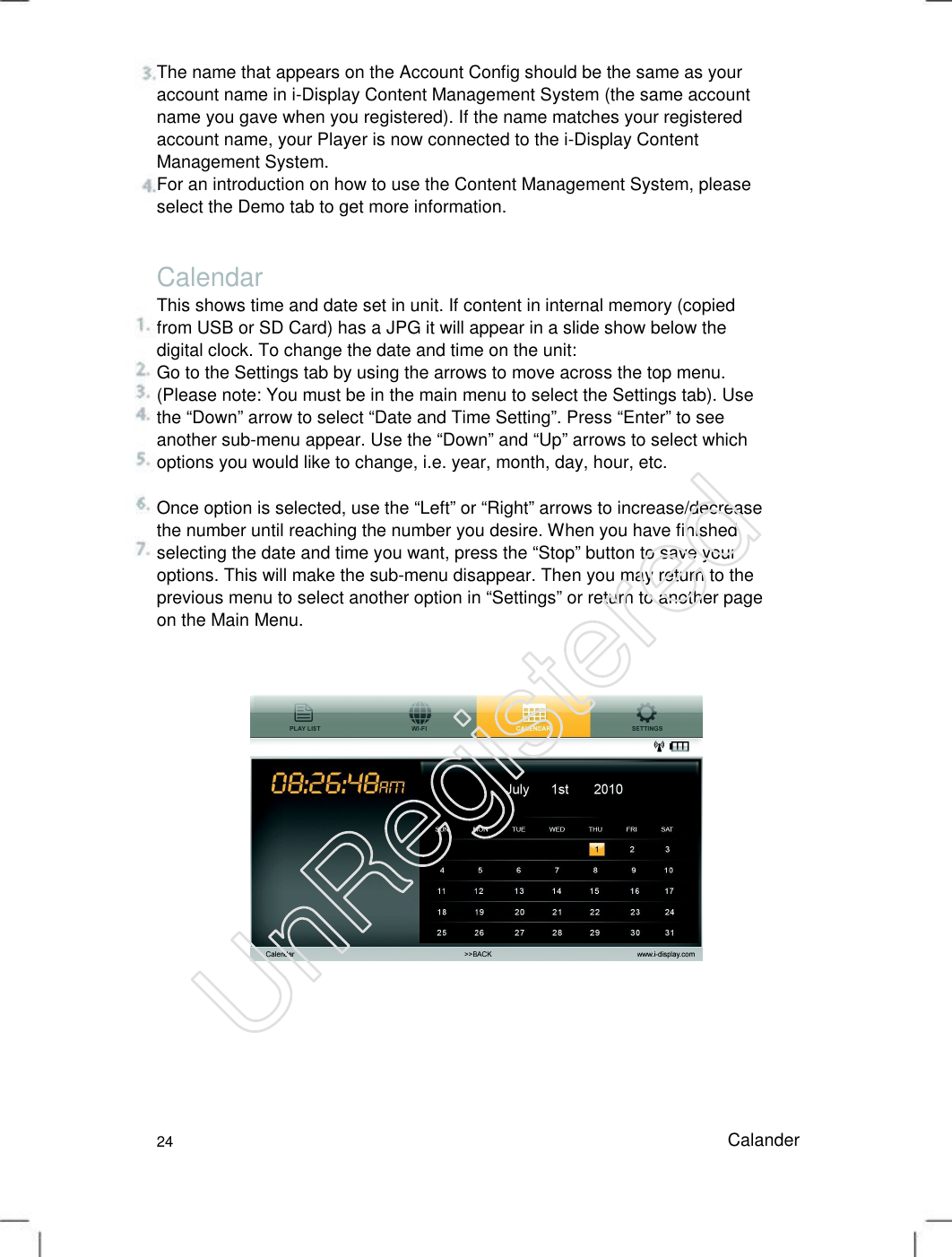 The name that appears on the Account Config should be the same as your account name in i-Display Content Management System (the same account name you gave when you registered). If the name matches your registered account name, your Player is now connected to the i-Display Content Management System.   For an introduction on how to use the Content Management System, please select the Demo tab to get more information.   Calendar This shows time and date set in unit. If content in internal memory (copied from USB or SD Card) has a JPG it will appear in a slide show below the digital clock. To change the date and time on the unit:   Go to the Settings tab by using the arrows to move across the top menu. (Please note: You must be in the main menu to select the Settings tab). Use the “Down” arrow to select “Date and Time Setting”. Press “Enter” to see another sub-menu appear. Use the “Down” and “Up” arrows to select which options you would like to change, i.e. year, month, day, hour, etc.   Once option is selected, use the “Left” or “Right” arrows to increase/decrease the number until reaching the number you desire. When you have finished selecting the date and time you want, press the “Stop” button to save your options. This will make the sub-menu disappear. Then you may return to the previous menu to select another option in “Settings” or return to another page on the Main Menu.   24 Calander UnRegistered