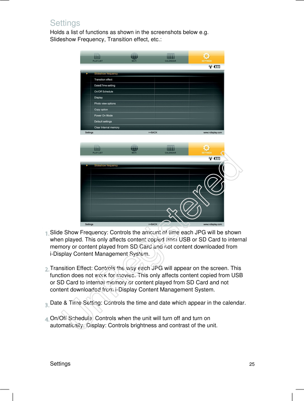 Settings Holds a list of functions as shown in the screenshots below e.g. Slideshow Frequency, Transition effect, etc.:   Slide Show Frequency: Controls the amount of time each JPG will be shown when played. This only affects content copied from USB or SD Card to internal memory or content played from SD Card and not content downloaded from i-Display Content Management System.   Transition Effect: Controls the way each JPG will appear on the screen. This function does not work for movies. This only affects content copied from USB or SD Card to internal memory or content played from SD Card and not content downloaded from i-Display Content Management System.   Date &amp; Time Setting: Controls the time and date which appear in the calendar. On/Off Schedule: Controls when the unit will turn off and turn on automatically. Display: Controls brightness and contrast of the unit.   Settings 25 UnRegistered