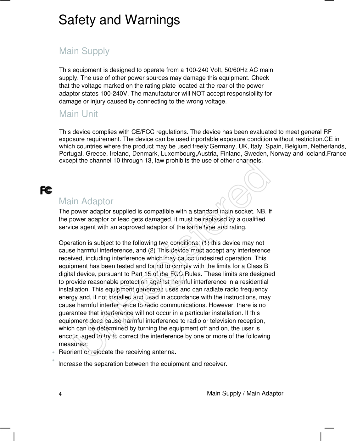 Safety and Warnings Main Supply This equipment is designed to operate from a 100-240 Volt, 50/60Hz AC main supply. The use of other power sources may damage this equipment. Check that the voltage marked on the rating plate located at the rear of the power adaptor states 100-240V. The manufacturer will NOT accept responsibility for damage or injury caused by connecting to the wrong voltage.   Main Unit This device complies with CE/FCC regulations. The device has been evaluated to meet general RF exposure requirement. The device can be used inportable exposure condition without restriction.CE in which countries where the product may be used freely:Germany, UK, Italy, Spain, Belgium, Netherlands, Portugal, Greece, Ireland, Denmark, Luxembourg,Austria, Finland, Sweden, Norway and Iceland.France: except the channel 10 through 13, law prohibits the use of other channels. Main Adaptor The power adaptor supplied is compatible with a standard main socket. NB. If the power adaptor or lead gets damaged, it must be replaced by a qualified service agent with an approved adaptor of the same type and rating.   Operation is subject to the following two conditions: (1) this device may not cause harmful interference, and (2) This device must accept any interference received, including interference which may cause undesired operation. This equipment has been tested and found to comply with the limits for a Class B digital device, pursuant to Part 15 of the FCC Rules. These limits are designed to provide reasonable protection against harmful interference in a residential installation. This equipment generates uses and can radiate radio frequency energy and, if not installed and used in accordance with the instructions, may cause harmful interfer¬ence to radio communications. However, there is no guarantee that interference will not occur in a particular installation. If this equipment does cause harmful interference to radio or television reception, which can be determined by turning the equipment off and on, the user is encour¬aged to try to correct the interference by one or more of the following measures:   Reorient or relocate the receiving antenna.   Increase the separation between the equipment and receiver. 4 Main Supply / Main Adaptor UnRegistered