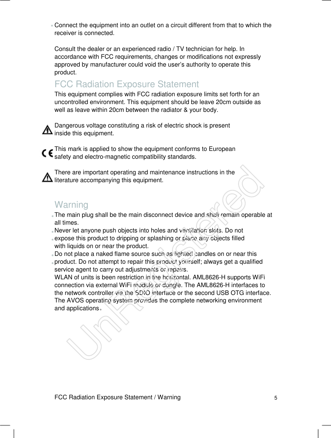 Connect the equipment into an outlet on a circuit different from that to which the receiver is connected.   Consult the dealer or an experienced radio / TV technician for help. In accordance with FCC requirements, changes or modifications not expressly approved by manufacturer could void the user’s authority to operate this product.   FCC Radiation Exposure Statement This equipment complies with FCC radiation exposure limits set forth for an uncontrolled environment. This equipment should be leave 20cm outside as well as leave within 20cm between the radiator &amp; your body.  Dangerous voltage constituting a risk of electric shock is present inside this equipment.   This mark is applied to show the equipment conforms to European safety and electro-magnetic compatibility standards.   There are important operating and maintenance instructions in the literature accompanying this equipment.   Warning The main plug shall be the main disconnect device and shall remain operable at all times.   Never let anyone push objects into holes and ventilation slots. Do not expose this product to dripping or splashing or place any objects filled with liquids on or near the product.  Do not place a naked flame source such as lighted candles on or near this product. Do not attempt to repair this product yourself; always get a qualified service agent to carry out adjustments or repairs. WLAN of units is been restriction in the horizontal. AML8626-H supports WiFi connection via external WiFi module or dongle. The AML8626-H interfaces to the network controller via the SDIO interface or the second USB OTG interface.       The AVOS operating system provides the complete networking environment and applications。   FCC Radiation Exposure Statement / Warning 5 UnRegistered