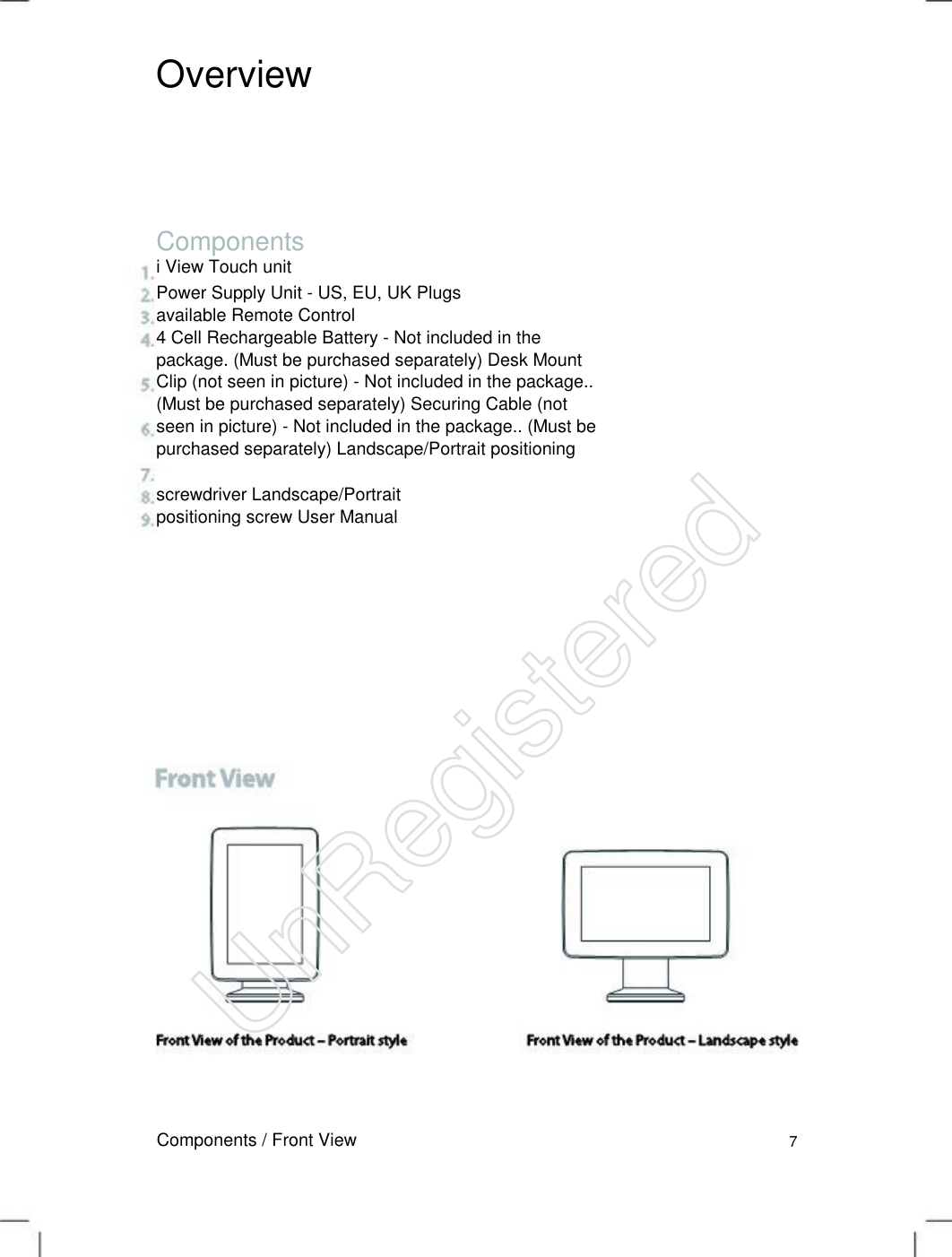 Overview Components i View Touch unit Power Supply Unit - US, EU, UK Plugs available Remote Control   4 Cell Rechargeable Battery - Not included in the package. (Must be purchased separately) Desk Mount Clip (not seen in picture) - Not included in the package.. (Must be purchased separately) Securing Cable (not seen in picture) - Not included in the package.. (Must be purchased separately) Landscape/Portrait positioning   screwdriver Landscape/Portrait positioning screw User Manual  Components / Front View 7 UnRegistered