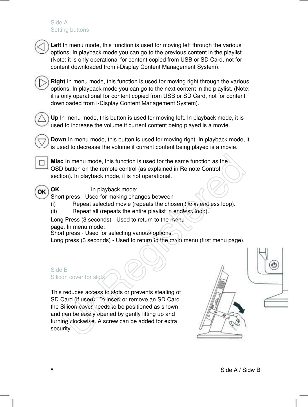 Side A Setting buttons Left In menu mode, this function is used for moving left through the various options. In playback mode you can go to the previous content in the playlist. (Note: it is only operational for content copied from USB or SD Card, not for content downloaded from i-Display Content Management System).   Right In menu mode, this function is used for moving right through the various options. In playback mode you can go to the next content in the playlist. (Note: it is only operational for content copied from USB or SD Card, not for content downloaded from i-Display Content Management System).   Up In menu mode, this button is used for moving left. In playback mode, it is used to increase the volume if current content being played is a movie.   Down In menu mode, this button is used for moving right. In playback mode, it is used to decrease the volume if current content being played is a movie.   Misc In menu mode, this function is used for the same function as the OSD button on the remote control (as explained in Remote Control section). In playback mode, it is not operational.   OK                      In playback mode: Short press - Used for making changes between (i) Repeat selected movie (repeats the chosen file in endless loop).(ii) Repeat all (repeats the entire playlist in endless loop). Long Press (3 seconds) - Used to return to the menu page. In menu mode:   Short press - Used for selecting various options. Long press (3 seconds) - Used to return to the main menu (first menu page). Side B Silicon cover for slots This reduces access to slots or prevents stealing of SD Card (if used). To insert or remove an SD Card the Silicon cover needs to be positioned as shown and can be easily opened by gently lifting up and turning clockwise. A screw can be added for extra security.   8 Side A / Sidw B UnRegistered