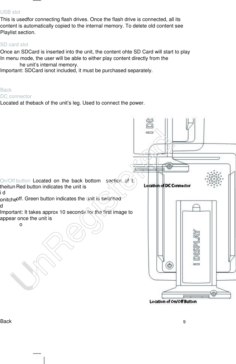 USB slot This is usedfor connecting flash drives. Once the flash drive is connected, all its content is automatically copied to the internal memory. To delete old content see Playlist section.   SD card slot Once an SDCard is inserted into the unit, the content ohte SD Card will start to play. In menu mode, the user will be able to either play content directly from the     he unit’s internal memory.   Important: SDCard isnot included, it must be purchased separately. Back DC connector Located at theback of the unit’s leg. Used to connect the power. On/Off theituni d   button Located  on  the  back  bottom    section  of  t. Red button indicates the unit is  off. Green button indicates the unit is switched   onitche d   Important: It takes approx 10 seconds for the first image to appear once the unit is   o Back 9 UnRegistered